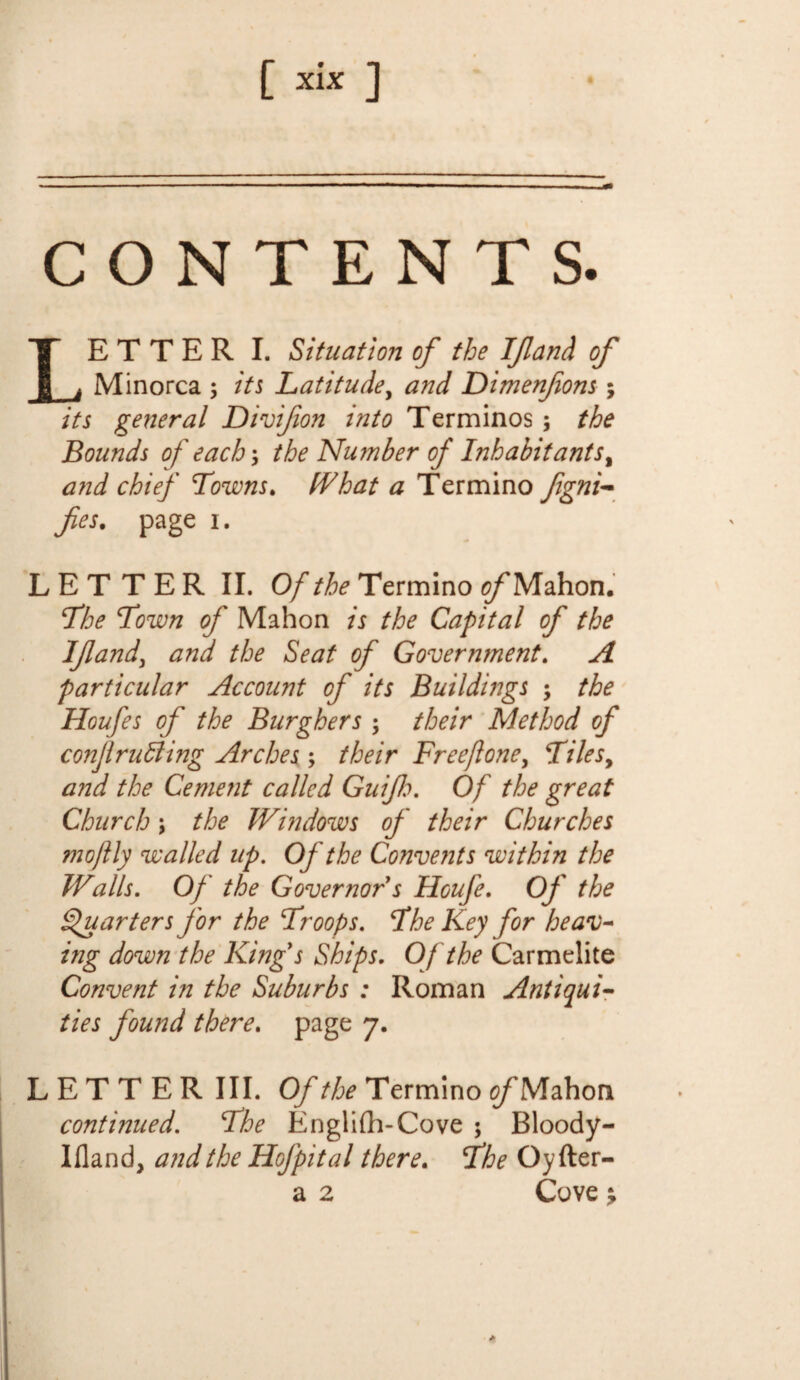 CONTENTS. ETTER I. Situation of the If and of Minorca ; its Latitude, and Dimenfons; its general Divifon into Terminos ; the Bounds of each-> the Nu?nber of Inhabit ant s% and chief Towns. (That a Termino fes. page i. LETTER II. Of the Termino fl/'Mahon. The Town of Mahon is the Capital of the If and, and the Seat of Government. A particular Account of its Buildings ; the Houfes of the Burghers; their Method of conjlrutting Arches ; their Freefone, Tilesy and the Cement called Guif h. Of the great Church; the Windows of their Churches mo fly walled up. Of the Convents within the Walls. Of the Governor s Houfe. Of the Quarters for the Troops. The Key for heav- ing down the King's Ships. Of the Carmelite Convent in the Suburbs : Roman Antiqui¬ ties found there. page 7. LETTER III. Of the Termino of Mahon continued. The Englifh-Cove 5 Bloody- Ifland, and the Hof pit al there. The Oyfter- a 2 Cove ^