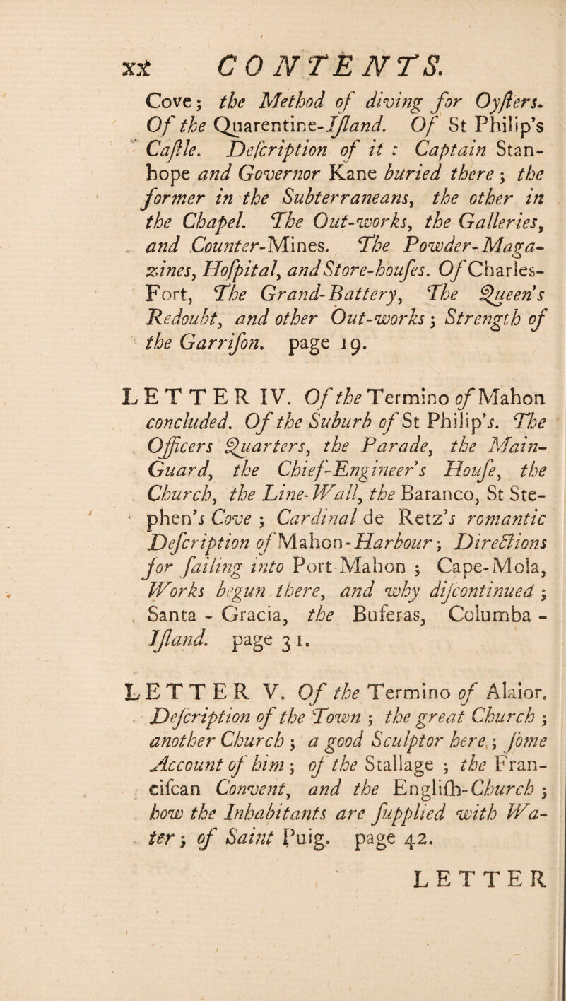 / X* CONTENTS. Cove; the Method of diving for Oyfilers. Of the Quarentinz-If and. Of St Philip’s Caflle. Defcription of it ; Captain Stan¬ hope and Governor Kane buried there ; the former in the Subterraneans, the other in the Chapel. The Out-works> the Galleries, and Counter-Mines. The Powder-Ma?a- zineSy Hofpital, andStore-houfes. O/Charles- Fort, The Grand-Battery, The Queens Redoubt, Out-works; Strength of the Garrifon. page 19. LETTERIV. Of the Termino c/Mahon concluded. Of the Suburb of St Philipp. The Officers Quarters, Parade, Main- Guard, A Chief Engineers Houfe, the Church, Line-Wally the Baranco, St Ste- ‘ phenh Caw ; Cardinal de Retz’j romantic Defcription of Mahon-Harbour; Directions for failing into Port Mahon ; Cape-Mola, Works begun there, dW Wry difcontinued; Santa - Gracia, the Buferas, Columba - If and. page 31. LETTER V. 0/ the Termino of Alaior, Defcription of the Town ; the great Church ; another Church ; # good Sculptor here ; /tf/W Account of him; / Stallage; A Fran- cifcan Convent, the Englifh-Church ; bow the Inhabitants are fupplied with Wa- ter; / Puig. page 42.