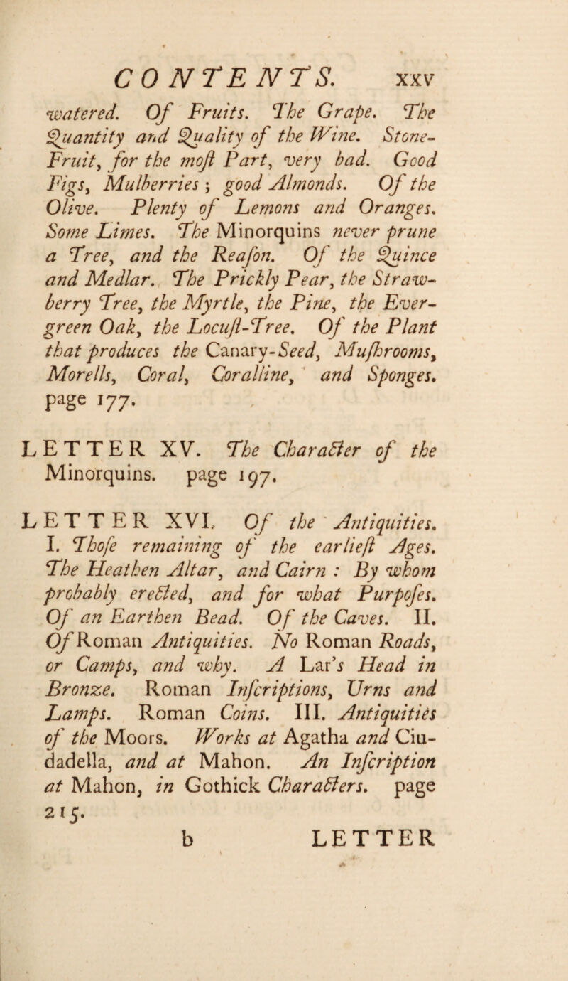 watered. Of Fruits. The Grape. The Quantity and Quality of the IVi?ie. Stone- Fruit, for the moft Part, very had. Good Figs, Mulberries; good Almonds. Of the Olive. Plenty of Lemons and Oranges. Some Limes. The Minorquins never prune a Tree, Reafon. Of the Quince and Medlar. The Prickly Pear, the Straw¬ berry Tree, the Myrtle, the Pine, the Ever¬ green Oak, the Locuft-Tree. Of the Plant that produces the Canary-Seed, Mu[hroomsy Morells. Coral, Coralline, and Sponges. page 177. LETTER XV. The Char abler of the Minorquins. page 197. LETTER XVI, Of the ' Antiquities. I. Thofe remaining of the earlie/l Ages. The Heathen Altar, and Cairn : By whom probably erebled, and for what Purpofes. Oj an Earthen Bead. Of the Caves. II. O/'Roman Antiquities. No Roman Roads, or Camps, and why. A Lar’j Head in Bronze. Roman Infcriptions, Urns a?jd Lamps. Roman Coins. III. Antiquities of the Moors. Works at Agatha and Ciu- dadella, and at Mahon. An Infcription at Mahon, in Gothick Charablers. page 215.