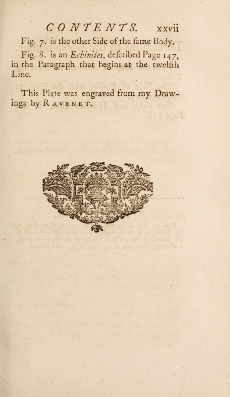 \ CONTENTS. x xvii - 1 . Fig. 7. is the other Side of the fame Body. Fig. 8. is an Echinites, deferibed Page 147, in the Paragraph that begins at the twelfth Line. . This Plate was engraved from my Draw¬ ings by Ravenet. t