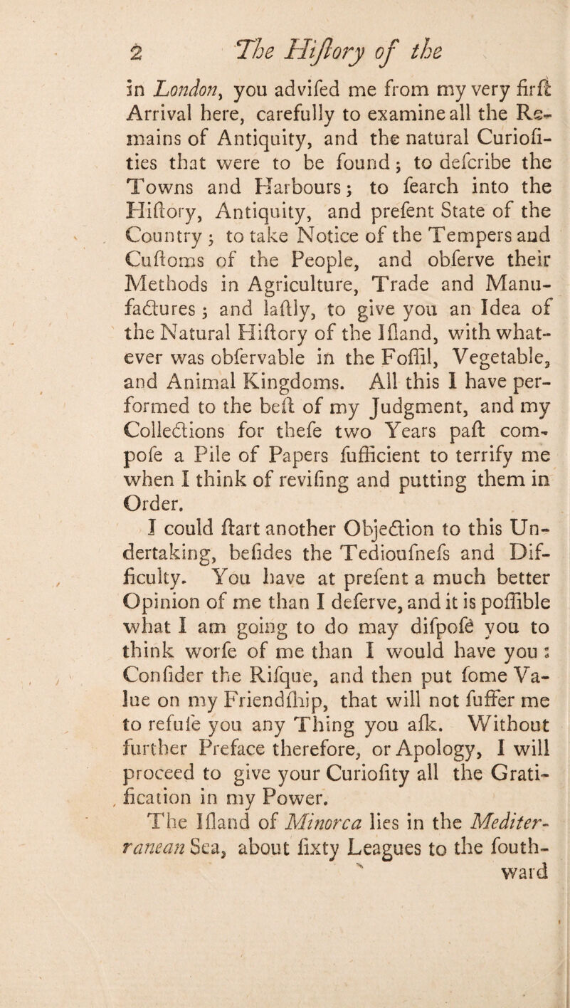 in London, you advifed me from my very firii Arrival here, carefully to examine all the Re¬ mains of Antiquity, and the natural Curiofi- ties that were to be found; to defcribe the Towns and Harbours; to fearch into the Hiftory, Antiquity, and prefent State of the Country ; to take Notice of the Tempers and Cuftoms of the People, and obferve their Methods in Agriculture, Trade and Manu¬ factures ; and laftly, to give you an Idea of the Natural Hiftory of the Iftand, with what¬ ever was obfervable in the Foffil, Vegetable, and Animal Kingdoms. All this 1 have per¬ formed to the be ft of my Judgment, and my Collections for thefe two Years paft com¬ pote a Pile of Papers fufficient to terrify me when I think of reviling and putting them in Order. I could ftart another Objection to this Un¬ dertaking, betides the Tedioufnefs and Dif¬ ficulty. You have at prefent a much better Opinion of me than I deferve, and it is poffible what I am going to do may difpofe you to think worfe of me than I would have you s Confider the Rifque, and then put fome Va¬ lue on my Priendfhip, that will not fuffer me to refufe you any Thing you afk. Without further Preface therefore, or Apology, I will proceed to give your Curiofity all the Grati- , fication in my Power. The I Hand of Minorca lies in the Mediter- raneanSQa3 about fixty Leagues to the fouth- ward