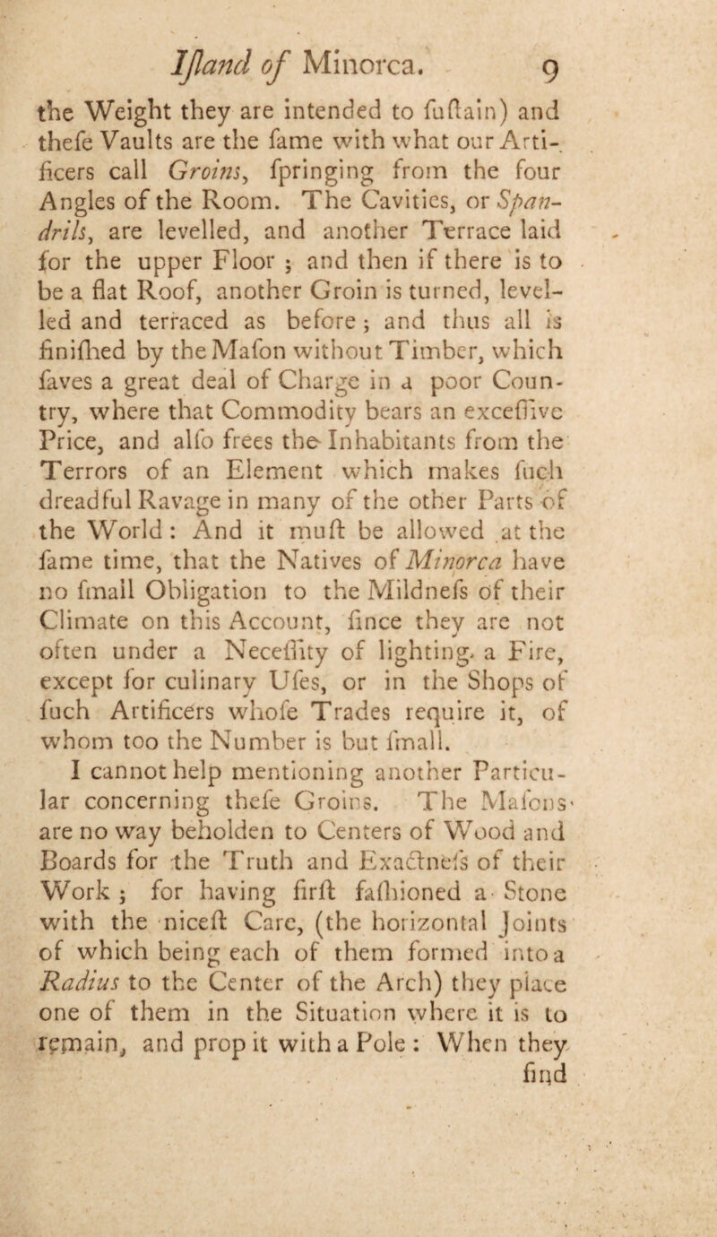 the Weight they are intended to fuftain) and thefe Vaults are the fame with what our Arti¬ ficers call Groms, fpringing from the four Angles of the Room. The Cavities, or Span- drils, are levelled, and another Terrace laid for the upper Floor ; and then if there is to be a flat Roof, another Groin is turned, level¬ led and terraced as before; and thus all is finifhed by the Mafon without Timber, which faves a great deal of Charge in a poor Coun¬ try, where that Commodity bears an excefiive Price, and alfo frees tho Inhabitants from the Terrors of an Element which makes Inch dreadful Ravage in many of the other Parts of the World: And it muft be allowed .at the fame time, that the Natives of Minorca have no fmail Obligation to the Mildnefs of their Climate on this Account, fince they are not often under a Neceflity of lighting, a Fire, except for culinary Ufes, or in the Shops of fuch Artificers whofe Trades require it, of whom too the Number is but fmail. I cannot help mentioning another Particu¬ lar concerning thefe Groins. The MafcnS' are no way beholden to Centers of Wood and Boards for the Truth and Exadlnefs of their Work ; for having firft fafhioned a Stone with the niceft Care, (the horizontal Joints of which being each of them formed into a Radius to the Center of the Arch) they place one of them in the Situation where it is to r^paain, and propit with a Pole: When they find