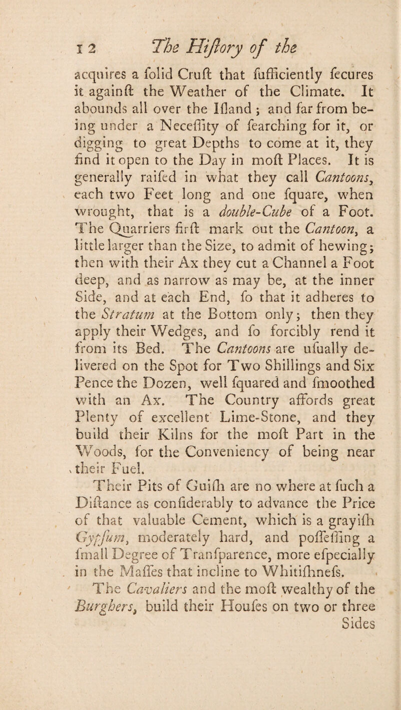 I acquires a folid Cruft that diffidently fecures it againft the Weather of the Climate. It abounds all over the Ifland ; and far from be¬ ing under a Neceffity of fearching for it, or digging to great Depths to come at it, they find it open to the Day in moil Places. It is generally raifed in what they call Cantoons, each two Feet long and one fquare, when wrought, that is a double-Cube of a Foot. The Quarriers fir ft mark out the Cantoon, a little larger than the Size, to admit of hewing; then with their Ax they cut a Channel a Foot deep, and as narrow as may be, at the inner Side, and at each End, fo that it adheres to the Stratum at the Bottom only; then they apply their Wedges, and fo forcibly rend it from its Bed. The Cantoons are ufualiy de¬ livered on the Spot for Two Shillings and Six Pence the Dozen, well fquared and fmoothed with an Ax. The Country affords great Plenty of excellent Lime-Stone, and they build their Kilns for the molt Part in the Woods, for the Conveniency of being near n their Fuel, Their Pits of Guiffi are no where at fuch a Diftance as confiderably to advance the Price of that valuable Cement, which is a grayifh Gypfum, moderately hard, and poffefllng a fmall Degree of Tranfparence, more efpecially in the Maffes that incline to Whitifhnefs. The Cavaliers and the mod; wealthy of the Burghers, build their Houfes on two or three Sides