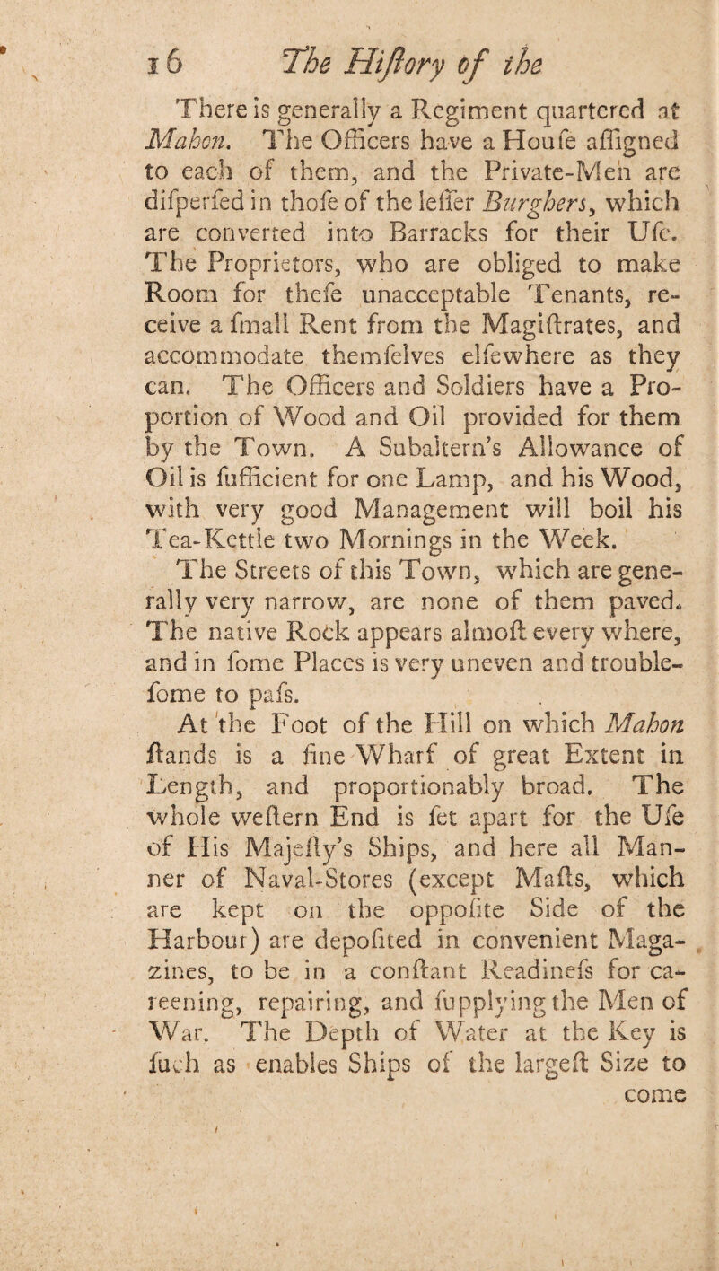 There is generally a Regiment quartered at Mahon. The Officers have a Houfe affigned to each of them, and the Private-Men are difperfed in thofe of the Idler Burghers, which are converted into Barracks for their Ufe. The Proprietors, who are obliged to make Room for theft unacceptable Tenants, re¬ ceive a fmall Rent from the Magidrates, and accommodate themfelves el few here as they can. The Officers and Soldiers have a Pro¬ portion of Wood and Oil provided for them by the Town. A Subaltern’s Allowance of Oil is fufficient for one Lamp, and his Wood, with very good Management will boil his Tea-Kettle two Mornings in the Week. The Streets of this Town, which are gene¬ rally very narrow, are none of them paved. The native Rock appears almofl every where, and in force Places is very uneven and trouble- fome to pafs. At the Foot of the Hill on which Mahon ftands is a fine Wharf of great Extent in Length, and proportionably broad. The whole wedern End is ftt apart for the Ufe of His Majefty’s Ships, and here all Man¬ ner of Naval-Stores (except Mads, which are kept on the oppofite Side of the Harbour) are depofited in convenient Maga¬ zines, to be in a con dan t Readinefs for ca¬ reening, repairing, and fupplyingthe Men of War. The Depth of Water at the Key is fuel) as enables Ships ot the larged Size to come