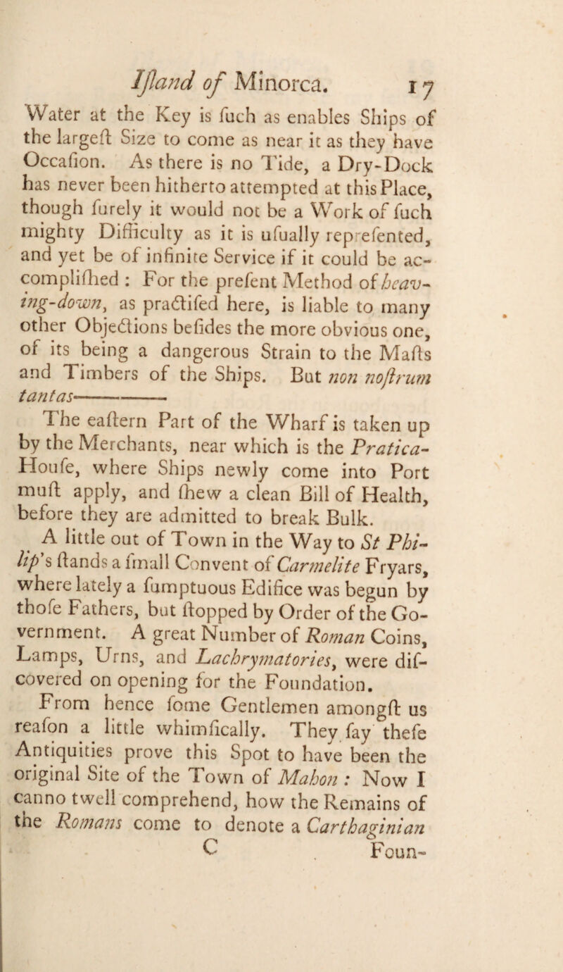 Water at the Key is fuch as enables Ships of the larged Size to come as near it as they have Occafion. As there is no Tide, a Dry-Dock has never been hitherto attempted at this Place, though furely it would not be a Work of fuch mighty Difficulty as it is ufually rep efented, and yet be of infinite Service if it could be ac- compiiflied : For the prefent Method of hcav- ing-down, as pra&ifed here, is liable to many other Objections befides the more obvious one, of its being a dangerous Strain to the Mads and Timbers of the Ships. But non noftrum taut as-—. The eadern Part of the Wharf is taken up by the Merchants, near which is the Pratica- Houfe, where Ships newly come into Port mud apply, and fhew a clean Bill of Health, before they are admitted to break Bulk. A little out of Town in the Way to St Phi¬ lip s dands a imall Convent or Carmelite Fryars, where lately a fumptuous Edifice was begun by thofe Fathers, but flopped by Order of the Go¬ vernment. A great Number ot Roman Coins, Lamps, Urns, and Lachrymatories, were dis¬ covered on opening for the Foundation. From hence lome Gentlemen amongft us reafon a little whimfically. They fay thefe Antiquities prove this Spot to have been the original Site of the I own of PAahon .* Now X canno twell comprehend, how the Remains of the Romans come to denote a Carthaginian C . Foun~