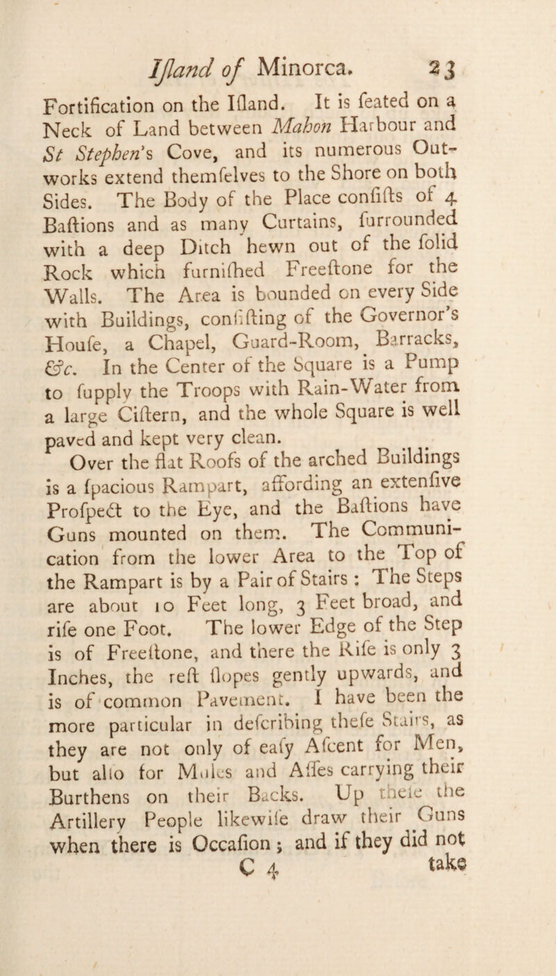 Fortification on the Kland. It is feateci on a Neck of Land between Mahon Harbour and St Stephen's Cove, and its numerous Out¬ works extend themfelves to the Shore on both Sides. The Body of the Place confifts of 4 Baftions and as many Curtains, furrounded with a deep Ditch hewn out of the folid Rock which furnifhed Freeftone for the Walls. The Area is bounded on every Side with Buildings, confiding of the Governor's Houfe, a Chapel, Guard-Room,. Barracks, &c. In the Center of the Square is a Pump to fupplv the Troops with Rain-Water from a large Cittern, and the whole Square is well paved and kept very clean. Over the flat Roofs of the arched Buildings is a fpacious Rampart, affording an extenfive Profpedt to the Eye, and the Baftions have Guns mounted on them. The Communi¬ cation from the lower Area to the fop of the Rampart is by a Pair of Stairs: Tne Steps are about 10 Feet long, 3 Feet broad, and rife one Foot. The lower Edge of the Step is of Freeftone, and there the Rife is only 3 Inches, the reft Hopes gently upwards, and is of common Pavement. I have been the more particular in describing theie Stabs, as they are not only of eaiy Accent for Men, but alio for Mules and Affes carrying their Burthens on their Bucks. Up tneie the Artillery People likewife draw their .Guns when there is Occafion; and if they did not C 4 take