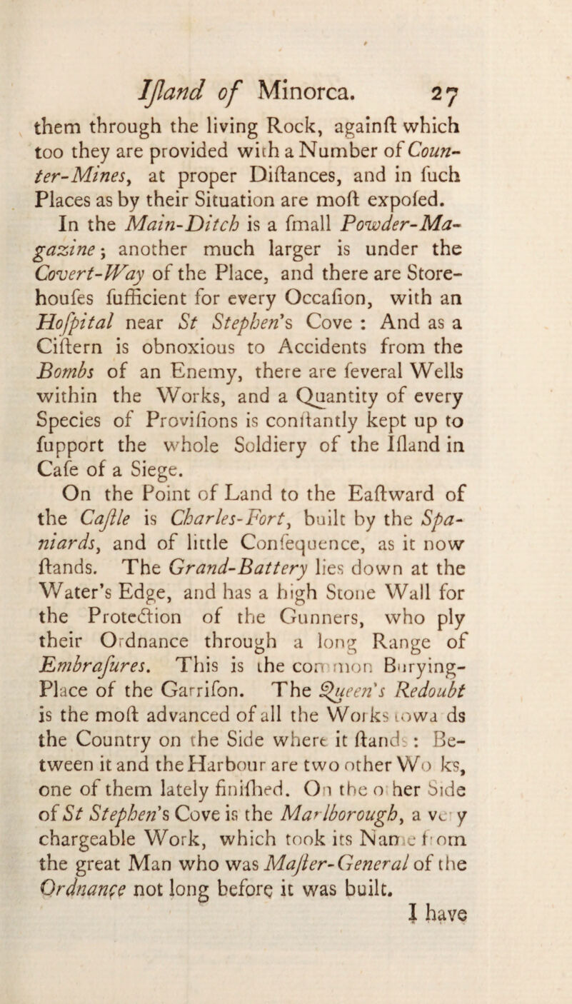 them through the living Rock, againft which too they are provided with a Number oiCoun¬ ter-Mines, at proper Diftances, and in liich Places as by their Situation are moft expofed. In the Main-Ditch is a fmall Powder-Ma¬ gazine ; another much larger is under the Covert-Way of the Place, and there are Store- houfes fufficient for every Occafion, with an Hofpital near St Stephen's Cove : And as a Cittern is obnoxious to Accidents from the Bombs of an Enemy, there are feveral Wells within the Works, and a Quantity of every Species of Provifions is conitantly kept up to fupport the whole Soldiery of the Ifland in Cafe of a Siege. On the Point of Land to the Eaftward of the Cajlle is Charles-Fort, built by the Spa¬ niards, and of little Confequence, as it now ftands. The Grand-Battery lies down at the Water’s Edge, and has a high Stone Wall for the Protection of the Gunners, who ply their Ordnance through a long Range of Emhrafures. This is the con mon Burying- PI ace of the Garrifon. The Queen's Redoubt is the moft advanced of all the Works lowa ds the Country on the Side whert it ftandb: Be¬ tween it and the Harbour are two other Wo ks, one of them lately finifhed. On the o her Side of St Stephens Cove is the Marlborough, a vc y chargeable Work, which took its Nan e horn the great Man who was Majler-General of the Ordnance not long before it was built. I have