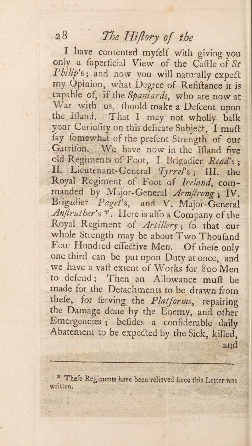 I have contented myfelf with giving you oniy a fuperficial View of the Callle of St Philip’s; and now you will naturally expedt my Opinion, what Degree of Refiftance it is capable of, if the Spaniards, who are now at War with us, fhould make a Defcent upon the 10and. That I may not wholly balk your Curiofity on this delicate Subjed, I mod fay fomewhat of the prefent Strength of our Garrifon. We have now in the Ifland five old Regiments of Foot, I. Brigadier Read's; II. Lieutenant-General Tyrrets ; III. the Royal Regiment of Foot of Ireland, com¬ manded by Major-General Armjlrong; IV, Brigadier Paget's, and V. Major-General Anflruther's Here is aifb a Company of the Royal Regiment of Artillery • fo that our whole Strength may be about Two Thoufand Four Hundred effedive Men. Of thefe only one third can be put upon Duty at once, and we have a vaft extent of Works for 800 Men to defend: Then an Allowance muff be made for the Detachments to be drawn from toefe, for serving the Platjorms, repairing the Damage done by the Enemy, and other Emergencies ; be ikies a confiderable daily Abatement to be expeded by the Sick, killed, and * Theft Regiments have been relieved fmce this Letter was written.