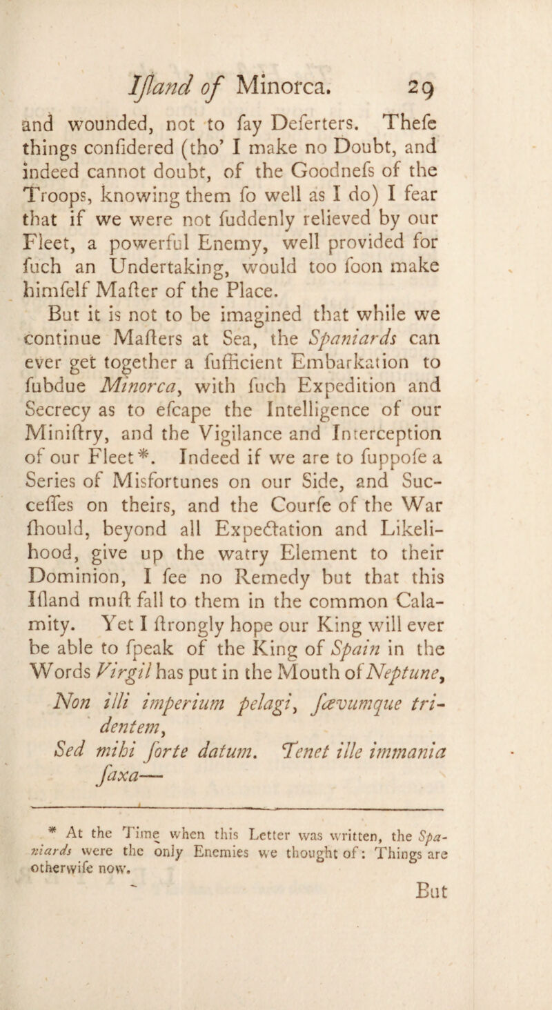 and wounded, not to fay Deferters. Thefe things confidered (tho’ I make no Doubt, and indeed cannot doubt, of the Goodnefs of the Troops, knowing them fo well as I do) I fear that if we were not fuddenly relieved by our Fleet, a powerful Enemy, well provided for fuch an Undertaking, would too foon make himfelf Mailer of the Place. But it is not to be imagined that while we continue Mailers at Sea, the Spaniards can ever get together a fufficient Embarkation to fubdue Minorca, with fuch Expedition and Secrecy as to efcape the Intelligence of our Miniftry, and the Vigilance and Interception of our Fleet*. Indeed if we are to fuppofe a Series of Misfortunes on our Side, and Suc- ceflfes on theirs, and the Courfe of the War fhould, beyond all Expedition and Likeli¬ hood, give up the watry Element to their Dominion, I fee no Remedy but that this Ifland mu ft fall to them in the common Cala¬ mity. Yet I ftrongly hope our King will ever be able to fpeak of the King of Spain in the Words Virgil has put in the Mouth of Neptune, Non illi imperium pelagic favumque tri- dentemy Sed mihi forte datum. Tenet ille immania * At the Time when this Letter was written, the Spa- niards were the only Enemies we thought of: Things are otnerwife now. Eat