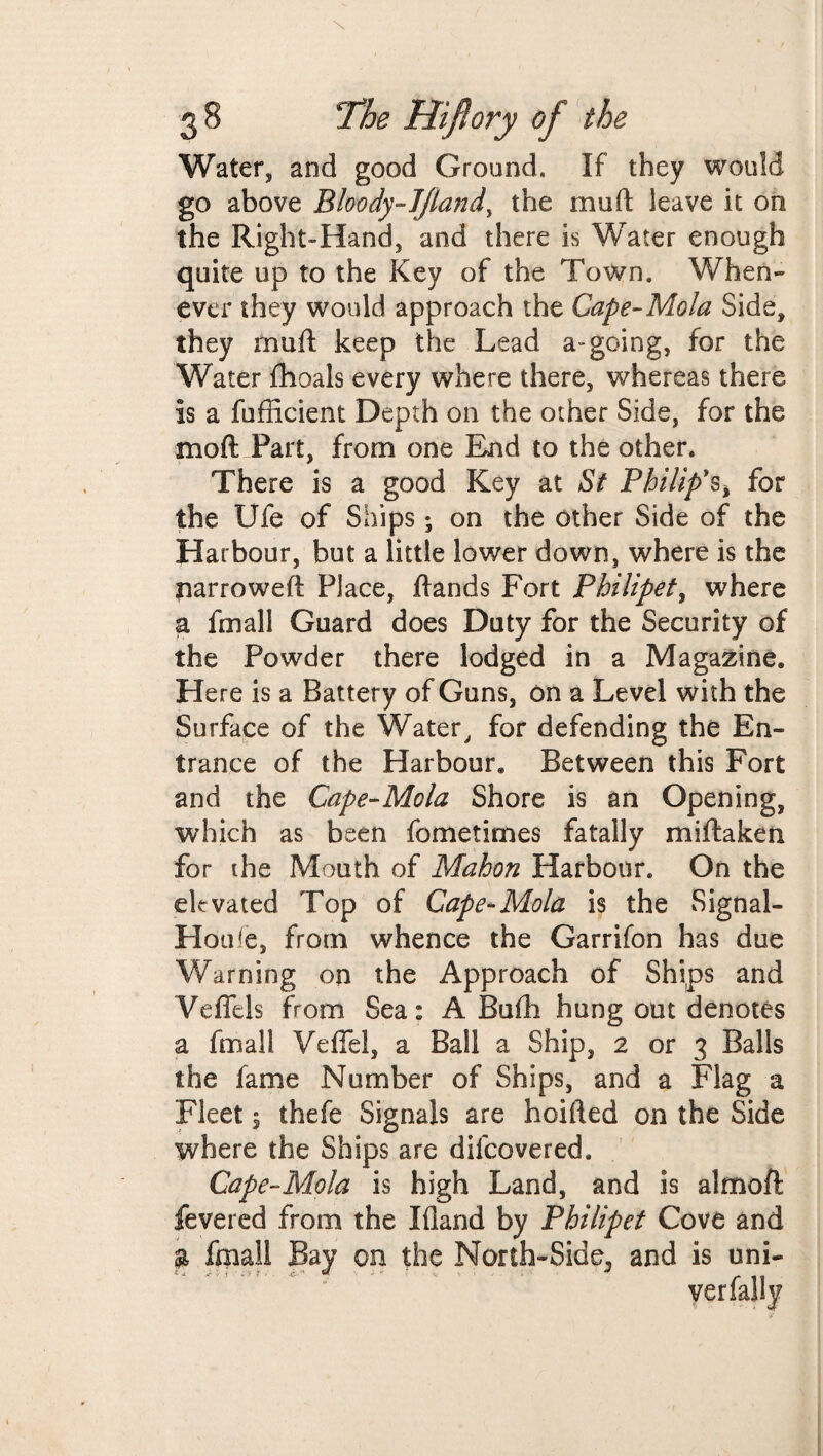 Water, and good Ground, If they would go above Bloody-JJland, the muft leave it on the Right-Hand, and there is Water enough quite up to the Key of the Town. When¬ ever they would approach the Cape-Mold Side, they mud keep the Lead a-going, for the Water fhoals every where there, whereas there is a fufficient Depth 011 the other Side, for the moft Part, from one End to the other. There is a good Key at St Philip's^ for the Ufe of Ships; on the other Side of the Harbour, but a little lower down, where is the narrowed: Place, Hands Fort Philipet, where a final! Guard does Duty for the Security of the Powder there lodged in a Magazine. Here is a Battery of Guns, on a Level with the Surface of the Water, for defending the En¬ trance of the Harbour. Between this Fort and the Cape-Mo la Shore is an Opening, which as been fometimes fatally miftaken for the Mouth of Mahon Harbour. On the elevated Top of Cape-Mola is the Signal- Houfe, from whence the Garrifon has due Warning on the Approach of Ships and Veflils from Sea: A Bufh hung out denotes a final] Veffel, a Ball a Ship, 2 or 3 Balls the fame Number of Ships, and a Flag a Fleet ^ thefe Signals are hoifted on the Side where the Ships are difcovered. Cape-Mola is high Land, and is aim oft fevered from the Ifland by Philipet Cove and a fmail Bay on the North-Side^ and is uni-