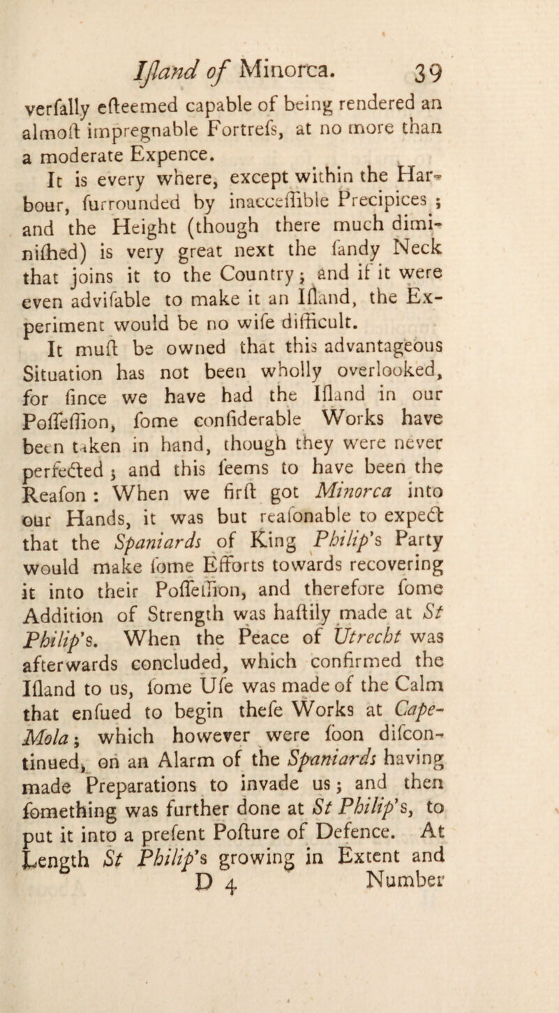 verfally efteemed capable of being rendered an almoft impregnable Fortrefs, at no more than a moderate Expence. It is every where, except within the Har- boar, furrounded by inacceffible Precipices ; and the Height (though there much dimi- niffied) is very great next the (andy Neck that joins it to the Country; and if it were even advifable to make it an Ifland, the Ex¬ periment would be no wife difficult. It muft be owned that this advantageous Situation has not been wholly overlooked, for fince we have had the Ifland in our PofTeffion, fome confiderable Works have been taken in hand, though they were never perfected ; and this l'eems to have been the Reafon : When we firft got Minorca into our Hands, it was but reafonable to expedt that the Spaniards of King Philip's Party would make fome Efforts towards recovering it into their Poffeffion, and therefore fome Addition of Strength was haftily made at St Philip’s. When the Peace of Utrecht was afterwards concluded, which confirmed the Ifland to us, fome Ufe was made of the Calm that enfued to begin thefe Works at Cape- Mola-, which however were foon dilcon- tinued, on an Alarm of the Spaniards having made Preparations to invade us; and then fomething was further done at St Philip's, to put it into a prefent Pofture of Defence. At Length St Philip’s growing in Extent and D 4 Number