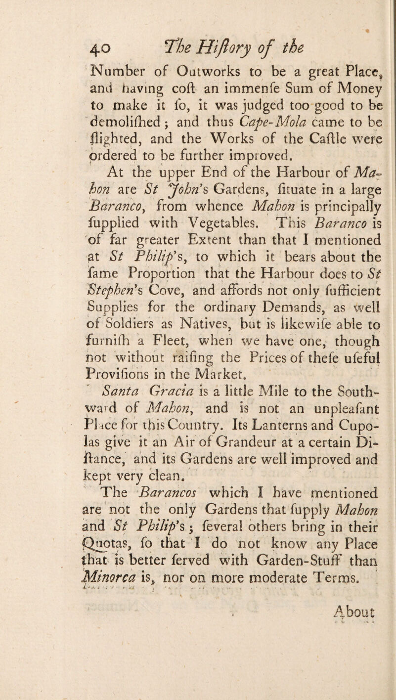 Number of Outworks to be a great Place* and having coft an immenfe Sum of Money to make it lb, it was judged too good to be demolilhed; and thus Cape~Mola came to be flighted, and the Works of the Caflle were ordered to be further improved. At the upper End of the Harbour of Ma¬ hon are St John's Gardens, fituate in a large Baranco, from whence Mahon is principally fupplied with Vegetables. This Baranco is of far greater Extent than that I mentioned at St Philip's, to which it bears about the fame Proportion that the Harbour does to St Stephen's Cove, and affords not only fufficient Supplies for the ordinary Demands, as well of Soldiers as Natives, but is likewife able to furnifh a Fleet, when we have one, though not without railing the Prices of theie ufeful Provisions in the Market. Santa Gracia is a little Mile to the South¬ ward of Mahon, and is not an unpleafant PI ice for this Country. Its Lanterns and Cupo¬ las give it an Air of Grandeur at a certain Di- ftance, and its Gardens are well improved and kept very clean* The Barancos which I have mentioned are not the only Gardens that fupply Mahon and St Philip's; feveral others bring in their jQuotas, To that I do not know any Place that is better ferved with Garden-Stuff than Minorca is, nor on more moderate Terms. 4» ' i * ♦ *'l s « * > : , y « y . • • i . t About