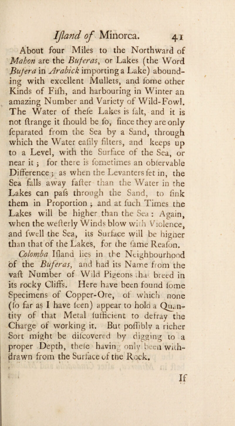 About four Miles to the Northward of Mahon are the Buferas, or Lakes (the Word Bujera in Arabtck importing a Lake) abound¬ ing with excellent Mullets, and fome other Kinds of Fifh, and harbouring in Winter an amazing Number and Variety of Wild-Fowl. The Water of thefe Lakes is fait, and it is not (trange it fhould be lo, fince they are only feparated from the Sea by a Sand, through which the Water eafily filters, and keeps up to a Level, with the Surface of the Sea, or near it ; for there is fometimes an obiervable Difference 5 as when the Levanters fet in, the Sea falls away faffer than the Water in the Lakes can pafs through the Sand, to fink them in Proportion ; and at fuch Times tne Lakes will be higher than the Sea : Again, when the wefterly Winds blow wi h Violence, and fwcll the Sea, its Surface will be higner than that of the Lakes, for the tame Reafon. Colomba IHand lies in the Neighbourhood of the Buferas, and had its Name from the vaft Number of Wild Pigeons .ha* breed in its rocky Cliffs. Here have been found lome Specimens of Copper-Ore, of which none (fo far as I have leen) appear to hold a Quan¬ tity of that Metal lufiicient to defray the Charge of working it. But poffiblv a richer Sort might be dilcovered by digging to a proper Depth, thele havin only been with¬ drawn from the Surface of the Rock. »■ ■ i~ ■ • * •' - i * * • . 1 If