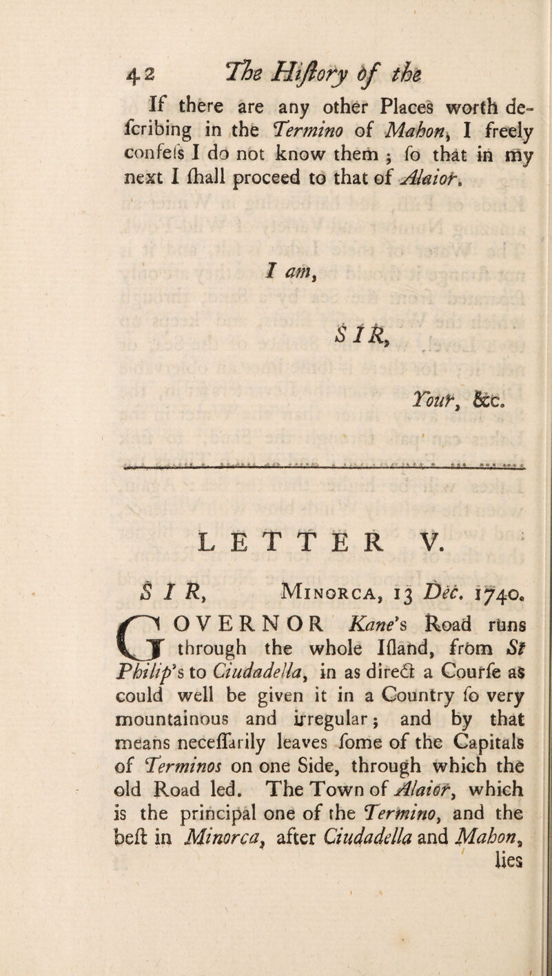 If there are any other Places worth de¬ ferring in the Termino of Mahon, I freely confefs I do not know them ; fo that in my next I fhall proceed to that of Alaior. I am, SIR, Yoifr, &c. LETTER V. SIR, Minorca, 13 Dec. 1740* GOVERNOR Kane's Road rims through the whole Ifland, frftm St Philip's to Ciudadella, in as dired a Courfe as could well be given it in a Country fo very mountainous and irregular; and by that means neceffarily leaves fome of the Capitals of !Terminos on one Side, through which the old Road led. The Town of Alaior, which is the principal one of the Termino, and the beft in Minorca, after Ciudadella and Mahon, lies 1