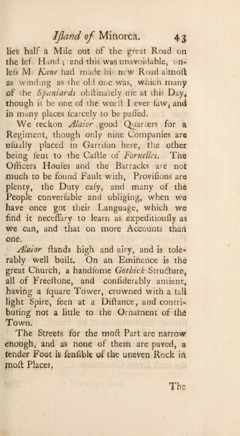 lies half a Mile out of the great Road on the lef Hind ; and this was unavoidable, un- lefs M Kane had made hi new Road almoft as winding as the old one was, which many of the Spaniards obdinately ule at this Day, though it be one of the word I ever law, and in many places lcarcely to be palled. We reckon Alaior good Quarters for a Regiment, though only nine Companies are ufually placed in Garriion here, the other being fent to the Cadle of Fornelles. The Officers Houles and the Barracks are not much to be found Fault with, Provilions are plenty, the Duty eafy, and many of the People converfable and obliging, when we have once got their Language, which we find it neceffary to learn as expeditioufly as we can, and that on more Accounts than one. Alaior ftands high and airy, and is tole¬ rably well built. On an Eminence is the great Church, a handlome Gothick Stru&ure, all of Freeftone, and conliderably antient, having a Iquare Tower, crowned with a tall light Spire, feen at a Diftance, and contri¬ buting not a little to the Ornament of the Town. The Streets for the mod Part are narrow enough, and as none of them are paved, a tender Foot is fenfible of the uneven Rock in mod Places,