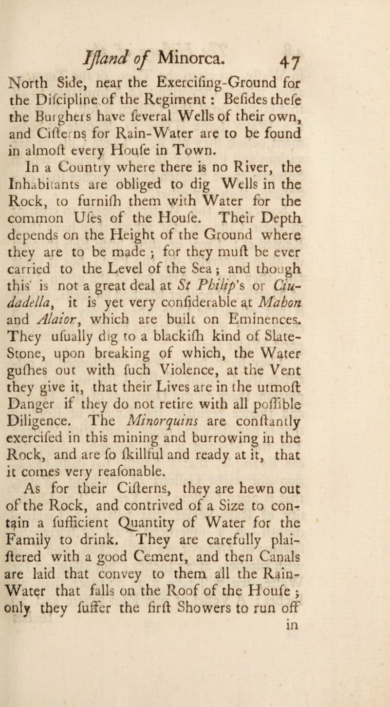 North Side, near the Exercifing-Ground for the Difcipline of the Regiment: Befides thefe the Burghers have feveral Wells of their own, and Cifterns for Rain-Water are to be found in almoft every Houfe in Town. In a Country where there is no River, the Inhabitants are obliged to dig Wells in the Rock, to furnifh them with Water for the common Ufes of the Houfe. Their Depth depends on the Height of the Ground where they are to be made ; for they muft be ever carried to the Level of the Sea ; and though this' is not a great deal at St Philip’s or C/«- dadella, it is yet very confiderable at Mahon and Alaior, which are built on Eminences. They ufually dig to a blackifh kind of Slate- Stone, upon breaking of which, the Water gufhes out with fuch Violence, at the Vent they give it, that their Lives are in the utmoft Danger if they do not retire with all poffible Diligence. The Minor quins are conftantly exercifed in this mining and burrowing in the Rock, and are fo fkillful and ready at it, that it comes very reafonable. As for their Cifterns, they are hewn out of the Rock, and contrived of a Size to con¬ tain a fufficient Quantity of Water for the Family to drink. They are carefully plai- ftered with a good Cement, and then Canals are laid that convey to them all the Rain- Water that falls on the Roof of the Houfe ; only they fuffer the fir ft Showers to run off in