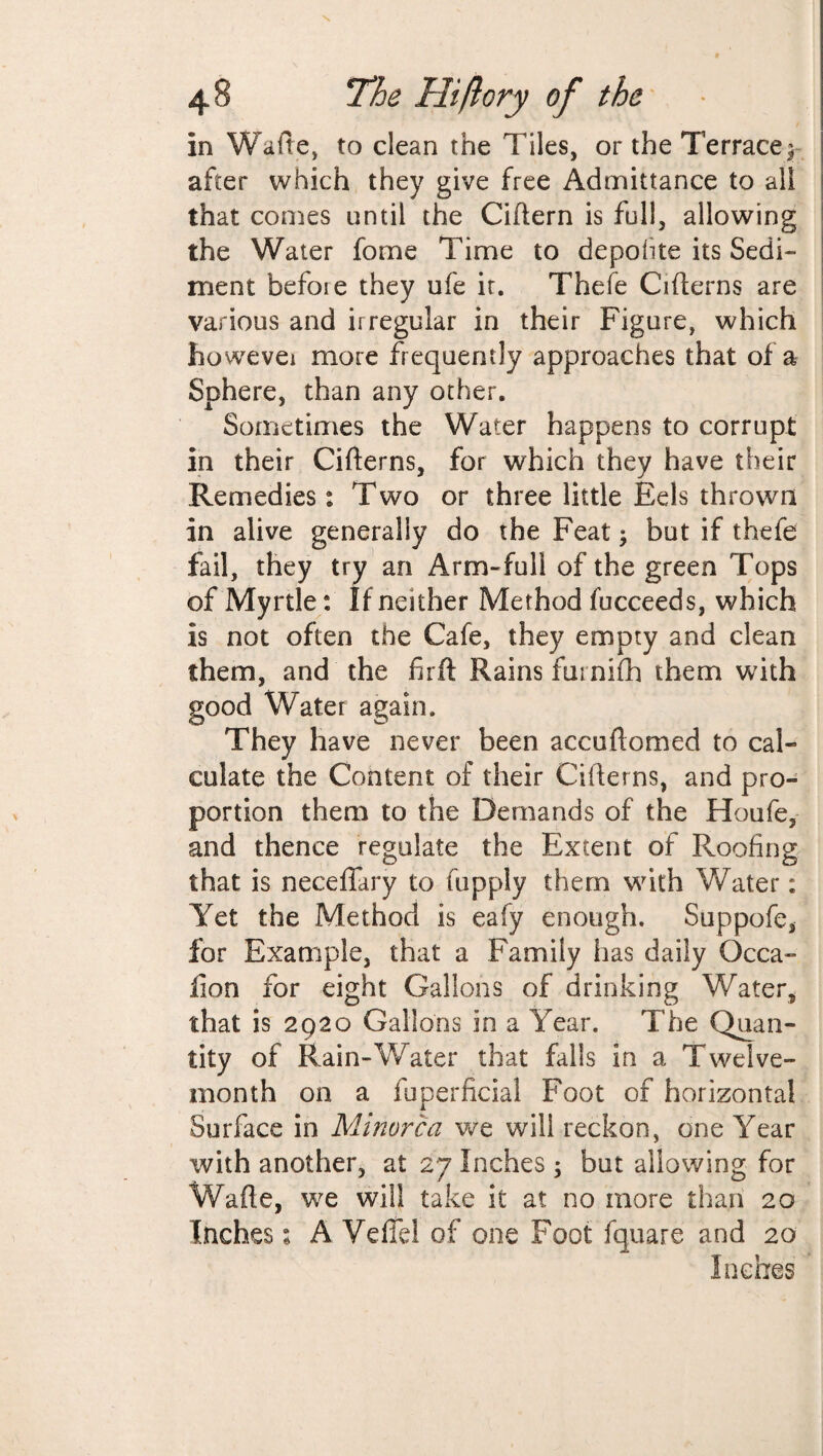 in Waite, to clean the Tiles, or the Terrace^ after which they give free Admittance to all that comes until the Ciftern is full, allowing the Water fome Time to depoiite its Sedi¬ ment faefoie they ufe it. Thefe Cifterns are various and irregular in their Figure, which however more frequently approaches that of a Sphere, than any other. Sometimes the Water happens to corrupt in their Cifterns, for which they have their Remedies: Two or three little Eels thrown in alive generally do the Feat; but if thefe fail, they try an Arm-full of the green Tops of Myrtle: If neither Method fucceeds, which is not often the Cafe, they empty and clean them, and the firft Rains furnifh them with good Water again. They have never been accuftomed to cal¬ culate the Content of their Cifterns, and pro¬ portion them to the Demands of the Houfe, and thence regulate the Extent of Roofing that is neceffary to fuppiy them with Water: Yet the Method is eafy enough. Suppofe, for Example, that a Family has daily Qcca- fion for eight Gallons of drinking Water, that is 2920 Gallons in a Year. The Quan¬ tity of Rain-Water that falls in a Twelve- month on a fuperficial Foot of horizontal Surface in Minorca we will reckon, one Year with another, at 27 Inches; but allowing for Wafte, we will take it at no more than 20 Inches 1 A Veflel of one Foot fquare and 20 Inches