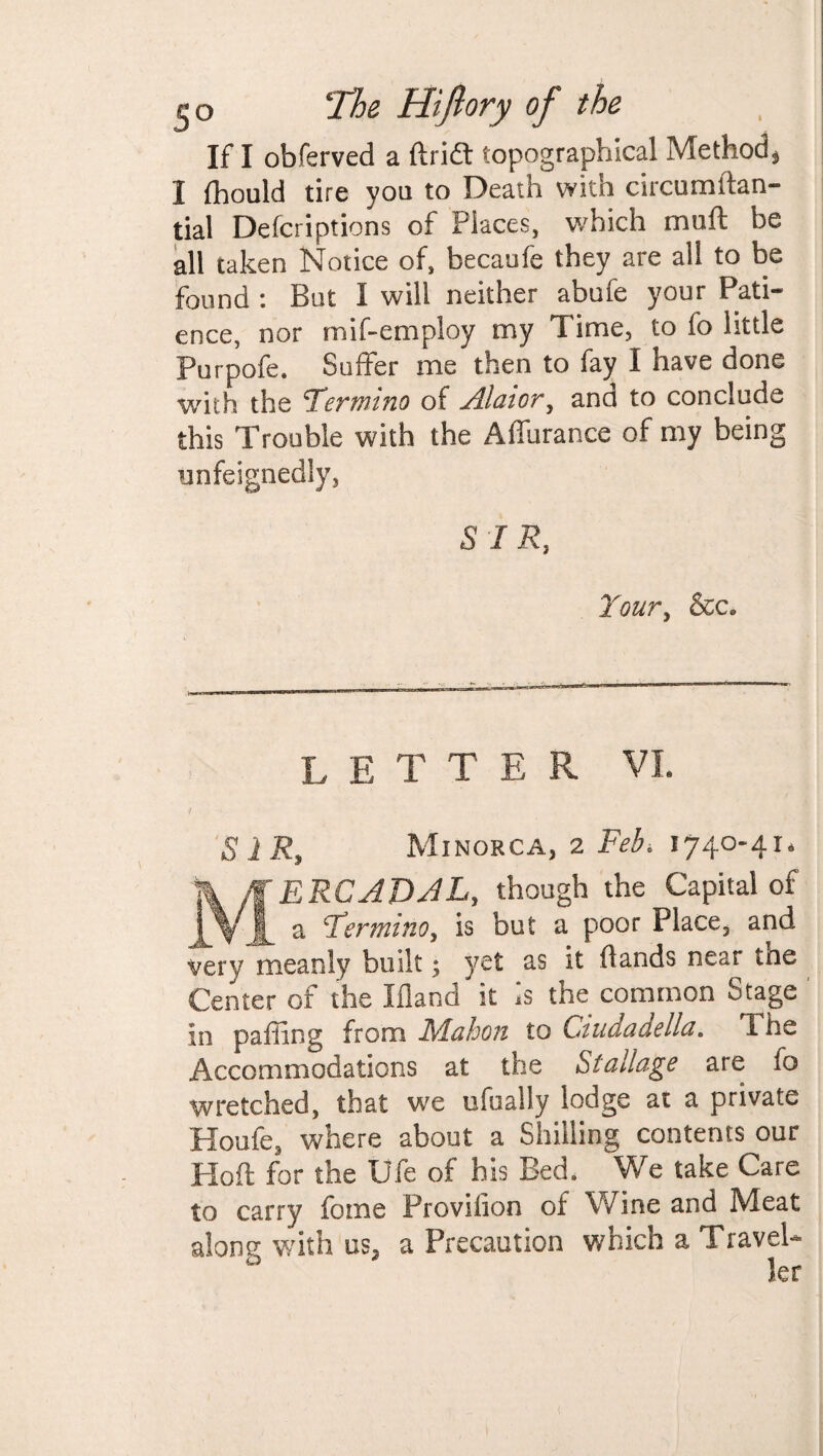 If I obferved a ftridl topographical Method* I fhould tire yon to Death with circumltan- tial Defcriptions of Places, which muft be all taken Notice of, becaufe they are all to be found : But I will neither abufe your Pati¬ ence, nor mif-employ my Time, to fo little Purpofe. Suffer me then to fay I have done v/ith the Termino of Alator, and to conclude this Trouble with the Affurance of my being unfeignedly, SIR, Your, &c. letter vl S 1 Ry Minorca, 2 Feb, 1740-41, ERCADAL, though the Capital of ? ^ a Tfermino, is but a poor Place, and very meanly built; yet as it hands near tne Center of the Eland it Is the common Stage in paffing from Mahon to Ciudadella. The Accommodations at the Stallage are fo wretched, that we ufually lodge at a private Houfe, where about a Shilling contents our Hoft for the Ufe of his Bed. We take Care to carry fome Proviiion of Wine and Meat along with us, a Precaution which a Travel¬ ler