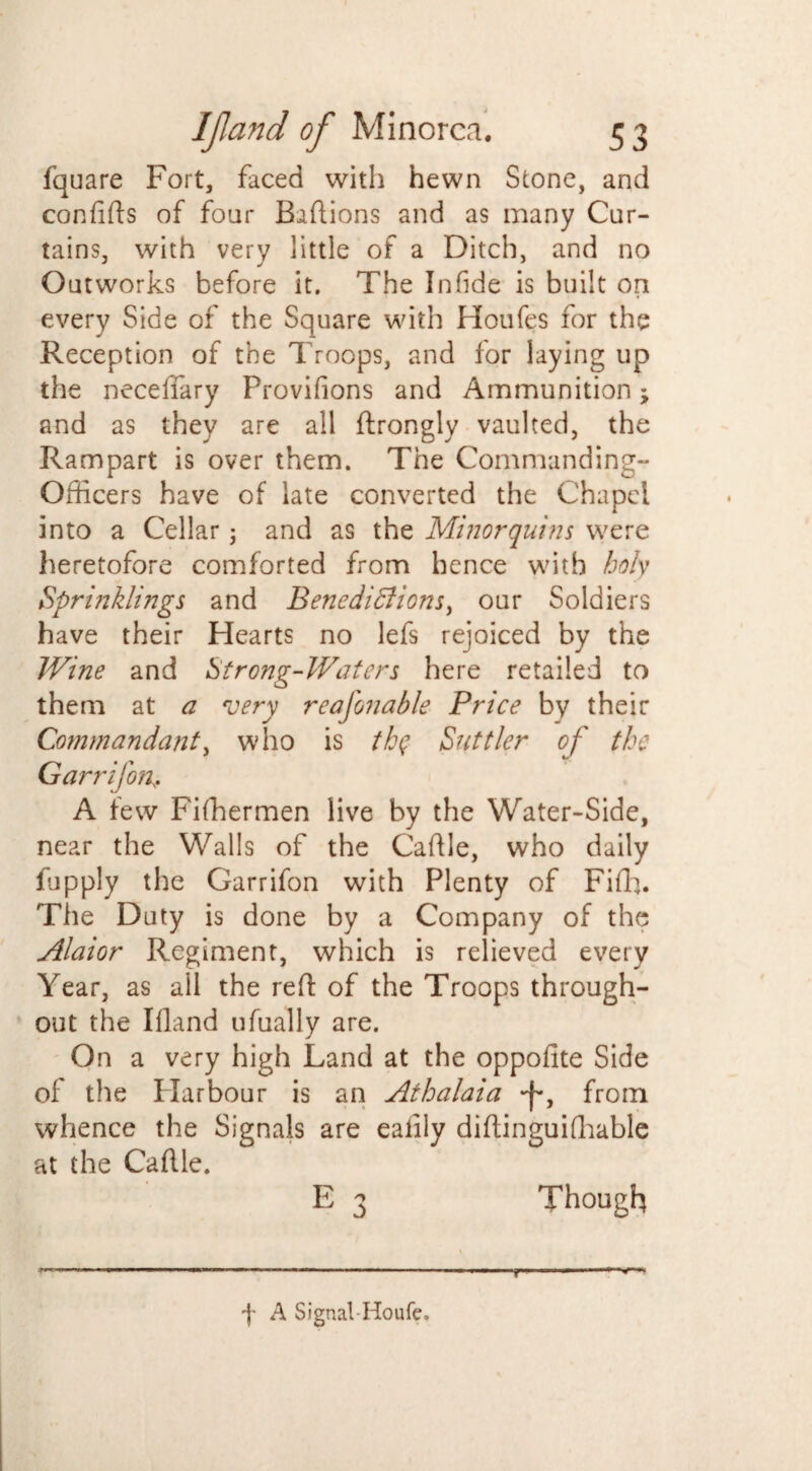 fquare Fort, faced with hewn Stone, and confitts of four Battions and as many Cur¬ tains, with very little of a Ditch, and no Outworks before it. The In fide is built on every Side of the Square with Houfes for the Reception of the Troops, and for laying up the neceffary Provifions and Ammunition; and as they are all ftrongly vaulted, the Rampart is over them. The Commanding- Officers have of late converted the Chapel into a Cellar; and as the Minorquins were heretofore comforted from hence with holy Sprinklings and Benedictions, our Soldiers have their Hearts no lefs rejoiced by the Wine and Strong-Waters here retailed to them at a very reafonable Price by their Commandant, who is thq Suttler of the Garrifon A few Fiffiermen live by the Water-Side, near the Walls of the Cattle, who daily fupply the Garrifon with Plenty of Fiffi. The Duty is done by a Company of the Alaior Regiment, which is relieved every Year, as all the rett of the Troops through¬ out the Illand ufually are. On a very high Land at the oppofite Side of the Harbour is an Athalaia from whence the Signals are ealily dittinguifhable at the Cattle. E 3 Though f A Signal-Houfe.