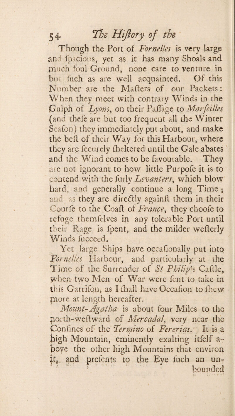 Though the Port of Fornelles is very large and fpacious, yet as it has many Shoals and much foul Ground, none care to venture in bui inch as are well acquainted. Of this Number are the Matters of our Packets: When they meet with contrary Winds in the Gulph of Lyons, on their Paffage to Marfeilles (and thefe are but too frequent all the Winter Seafon) they immediately put about, and make the beft of their Way for this Harbour, where they are fecurdy fhdtered until the Gale abates and the Wind comes to be favourable. They are not ignorant to how little Purpofe it is to contend with the furly Levanters, which blow hard, and generally continue a long Time ; and as they are diredlly againft them in their Courfe to the.Coaft of France, they choofe to refuge themfdves in any tolerable Port until their Rage is fpent, and the milder wetterly Winds iucceed. Yet large Ships have occafionally put into Fornelles Harbour, and particularly at the Time of the Surrender of St Philip's Cattle, when two Men of War were fent to take in th is Garrifon, as Khali haveOccafion to fhew more at length hereafter. Mount-Agatha is about four Miles to the north-weft ward of Mercadal, very near the Confines of the Ter mi no of Fererias. It is a v r . . - * high Mountain, eminently exalting itfelf a- bove the other high Mountains that environ |t* and prefents to the Eye fuch an un¬ bounded