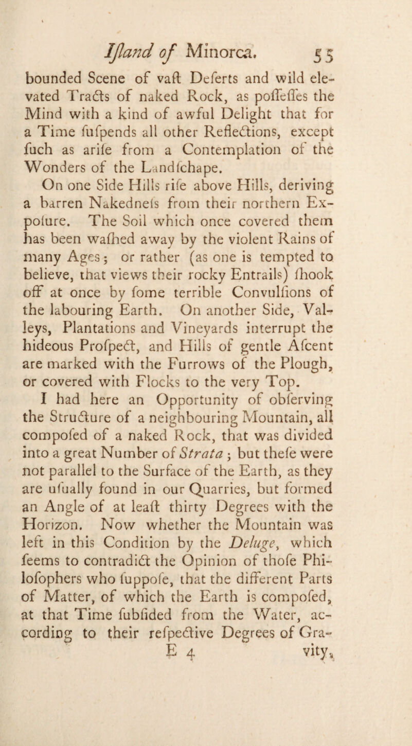 bounded Scene of vaft Deferts and wild ele¬ vated Tracts of naked Rock, as poffeffes the Mind with a kind of awful Delight that for a Time fufpends all other Reflections, except fuch as arife from a Contemplation of the Wonders of the Landlchape. On one Side Hills rife above Hills, deriving a barren Nakednels from their northern Ex- poiure. The Soil which once covered them has been wafhed away by the violent Rains of many Ages; or rather (as one is tempted to believe, that views their rocky Entrails) fhook off at once by fome terrible Convullions of the labouring Earth. On another Side, Val¬ leys, Plantations and Vineyards interrupt the hideous ProfpeCt, and Hills of gentle Afcent are marked with the Furrows of the Plough, or covered with Flocks to the very Top. I had here an Opportunity of observing the Stru&ure of a neighbouring Mountain, all compofed of a naked Rock, that was divided into a great Number of Strata ; but thefe were not parallel to the Surface of the Earth, as they are ufually found in our Quarries, but formed an Angle of at lead thirty Degrees with the Horizon. Now whether the Mountain was left in this Condition by the Delugey which feems to contradict the Opinion of thofe Phi- lofophers who fuppofe, that the different Parts of Matter, of which the Earth is compofed, at that Time fubflded from the Water, ac¬ cording to their refpedive Degrees of Gra- E 4 vity*