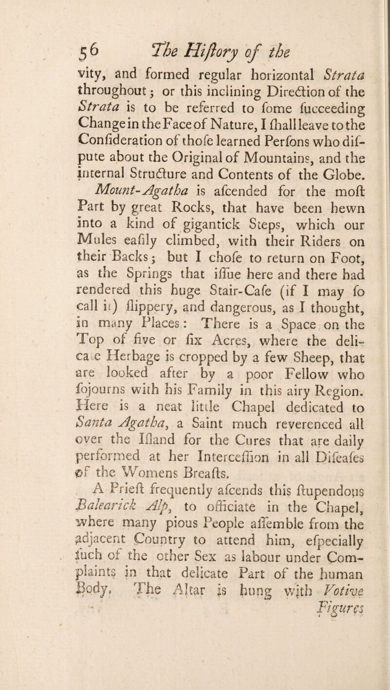 vity, and formed regular horizontal Strata throughout; or this inclining Direction of the Strata is to be referred to fome fucceeding Change in the Face of Nature, I (hall leave to the Confideration of thofe learned Perfons whodif- pute about the Original of Mountains, and the internal Structure and Contents of the Globe. Mount- Agatha is afcended for the mo ft Part by great Rocks, that have been hewn into a kind of gigantick Steps, which our Mules eafily climbed, with their Riders on their Backs * but I chofe to return on Foot, as the Springs that iffue here and there had rendered this huge Stair-Cafe (if I may fo call ii) flippery, and dangerous, as I thought, in many Places: There is a Space on the Top of five or fix Acres, where the deli- ca c Herbage is cropped by a few Sheep, that are looked after by a poor Fellow who fojourns with his Family in this airy Region. Here is a neat little Chapel dedicated to Santa Agatha, a Saint much reverenced all over the Ifland for the Cores that are daily performed at her Interceffion in all Difeafes £>f the Womens Breads. A Pried frequently afeends this ftupendotis Baleanck AIp3 to officiate in the Chapel, where many pious People affemble from the gdjacent Country to attend him, efpecially fuch of the other Sex as labour under Com- in that delicate Part of the human The Altar is hone with Votive 0