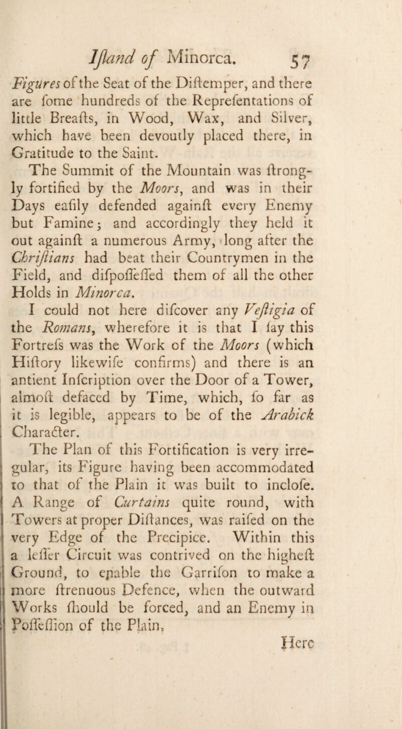 Figures of the Seat of the Diftemper, and there are fome hundreds of the Reprefentations of little Brealts, in Wood, Wax, and Silver, which have been devoutly placed there, in Gratitude to the Saint. The Summit of the Mountain was drong- ly fortified by the Moors, and was in their Days eafily defended againd every Enemy but Famine; and accordingly they held it out againd a numerous Army, long after the Chrijiians had beat their Countrymen in the Field, and difpofieffed them of all the other Holds in Minorca. I could not here difcover any Vejiigia of the Romans, wherefore it is that I lay this Fortrels was the Work of the Moors (which Hidory likewife confirms) and there is an antient Infcription over the Door of a Tower, almod defaced by Time, which, fo far as it is legible, appears to be of the Arabick Character. The Plan of this Fortification is very irre¬ gular, its Figure having been accommodated to that of the Plain it was built to inclofe. A Range of Curtains quite round, with Towers at proper Didances, was raifed on the very Edge of the Precipice. Within this a leffer Circuit was contrived on the higheft Ground, to ejiable the Garrifon to make a more drenuous Defence, when the outward Works fhould be forced, and an Enemy in Pofiefiion of the Plain, Here