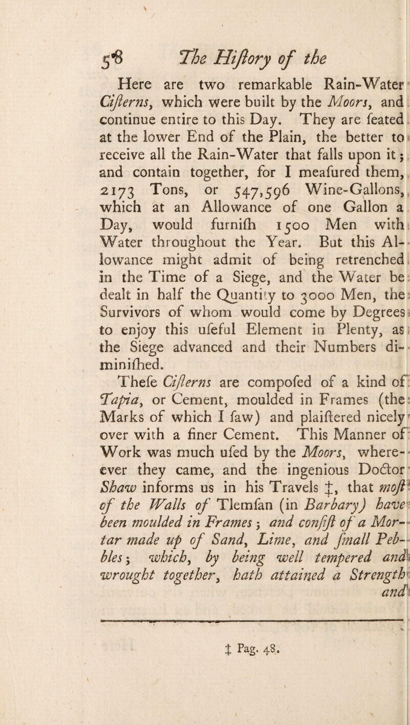 Here are two remarkable Rain-Water Ciflerns, which were built by the Moors, and continue entire to this Day. They are feated at the lower End of the Plain, the better to receive all the Rain-Water that falls upon it; and contain together, for I meafured them, 2173 Tons, or 547,596 Wine-Gallons, which at an Allowance of one Gallon a Day, would furnifli 1500 Men with Water throughout the Year. But this Al¬ lowance might admit of being retrenched in the Time of a Siege, and the Water be dealt in half the Quantity to 3000 Men, the Survivors of whom would come by Degrees to enjoy this ufeful Element in Plenty, as the Siege advanced and their Numbers di~ min idled. Thefe after ns are compofed of a kind of 2Tapia, or Cement, moulded in Frames (the Marks of which I faw) and plaiftered nicely over with a finer Cement. This Manner of Work was much ufed by the Moors, where- ever they came, and the ingenious Dodor Shaw informs us in his Travels that ?noft of the Walls of Tlemfan (in Barbary) have been moulded in Frames $ and confift of a Mor¬ tar made up of Sand, Lime, and fmall Peb¬ bles 5 which, by being well tempered and- wrought together, hath attained a Strength f Pag. 48.