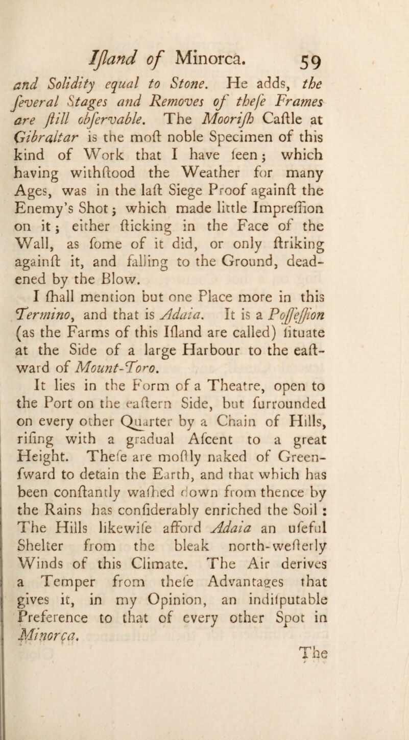 and Solidity equal to Stone. He adds, the fever a l Stages and Removes of thefe Frames are ft ill obfervable. The Moorifh Caftle at Gibraltar is the mod noble Specimen of this kind of Work that I have ieen; which having withftood the Weather for many Ages, was in the laft Siege Proof againft the Enemy’s Shot ; which made little Impreftion on it; either flicking in the Face of the Wall, as fome of it did, or only flriking againft it, and hilling to the Ground, dead¬ ened by the Blow. I fhall mention but one Place more in this Fermino, and that is Adaia. It is a PofteJJion (as the Farms of this Bland are called) iituate at the Side of a large Harbour to the eaft- ward of Mount-Foro. It lies in the Form of a Theatre, open to the Port on the eaftern Side, but furrounded on every other Quarter by a Chain of PIills, rifing with a gradual Afcent to a great Height. Thefe are moftly naked of Green- fward to detain the Earth, and that which has been conftamly walked down from thence by the Rains has confiderably enriched the Soil : The Hills like wife afford Adaia an ufeful Shelter from the bleak north-wefterly Winds of this Climate. The Air derives a Temper from thele Advantages that gives it, in my Opinion, an indilputable Preference to that of every other Spot in Minorca. 7 ’ * ■ The