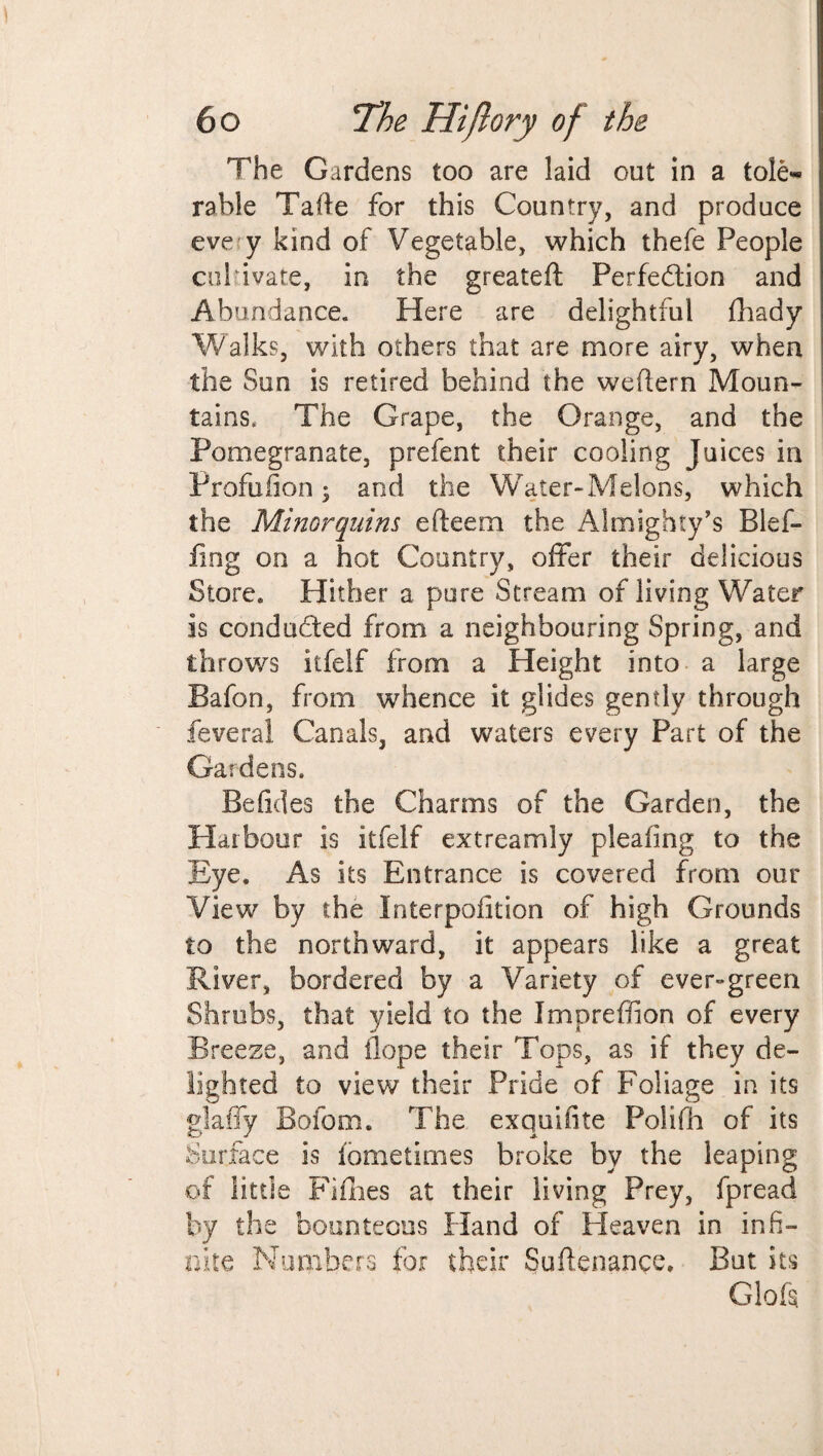 The Gardens too are laid out in a tole¬ rable Tafte for this Country, and produce eve y kind of Vegetable, which thefe People cul ivate, in the greateft Perfection and Abundance. Here are delightful fhady Walks, with others that are more airy, when the Sun is retired behind the weftern Moun¬ tains. The Grape, the Orange, and the Pomegranate, prefent their cooling Juices in Profufion; and the Water-Melons, which the Minor quins efteem the Almighty’s Blef- fing on a hot Country, offer their delicious Store. Hither a pure Stream of living Water is conducted from a neighbouring Spring, and throws itfelf from a Height into a large Bafon, from whence it glides gently through feveral Canals, and waters every Part of the Gardens. Be Tides the Charms of the Garden, the Harbour is itfelf extreamly pleating to the Eye. As its Entrance is covered from our View by the Interpofition of high Grounds to the northward, it appears like a great River, bordered by a Variety of evergreen Shrubs, that yield to the Impreffion of every Breeze, and Hope their Tops, as if they de¬ lighted to view their Pride of Foliage in its glaffy Bofom. The. exquifite Polifh of its Surface is lometimes broke by the leaping of little Fifhes at their living Prey, fpread by the bounteous Hand of Heaven in infi¬ nite Numbers for their Suftenance, But its Glofs