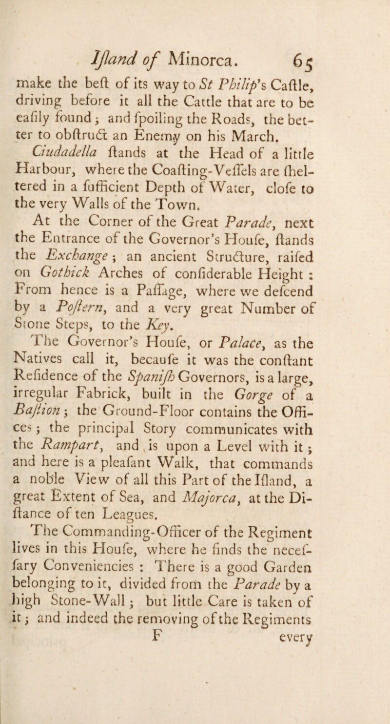 make the bed of its way to St Philip's Cadle, driving before it all the Cattle that are to be eafily found i and fpoiling the Roads, the bet¬ ter to obftrud an Enemy on his March. Ciudadella ftands at the Head of a little Harbour, where the Coafting-Veffels are fhel- tered in a fufficient Depth of Water, clofe to the very Walls of the Town. At the Corner of the Great Parade, next the Entrance of the Governor’s RJoufe, flands the Exchange ; an ancient Strudure, raifed on Gothick Arches of confiderable Height : 1H rom hence is a PafTage, where we defcend by a Pojlern, and a very great Number of Stone Steps, to the Key. The Governor’s Houfe, or Palacey as the Natives call it, becaufe it was the conflant Refidence of the Spanijh Governors, is a large, irregular Fabrick, built in the Gorge of a Bajiion -y the Ground-Floor contains the Offi¬ ces the principal Story communicates with the Ra?nparty and ,is upon a Level with it; and here is a pleafant Walk, that commands a noble View of all this Part of thelfland, a great Extent of Sea, and Majorca, at the Di- ffance of ten Leagues. The Commanding-Officer of the Regiment lives in this Lloufe, where he finds the necel- fary Conveniences : There is a good Garden belonging to it, divided from the Parade by a high Stone-Wall; but little Care is taken of it; and indeed the removing of the Regiments F every