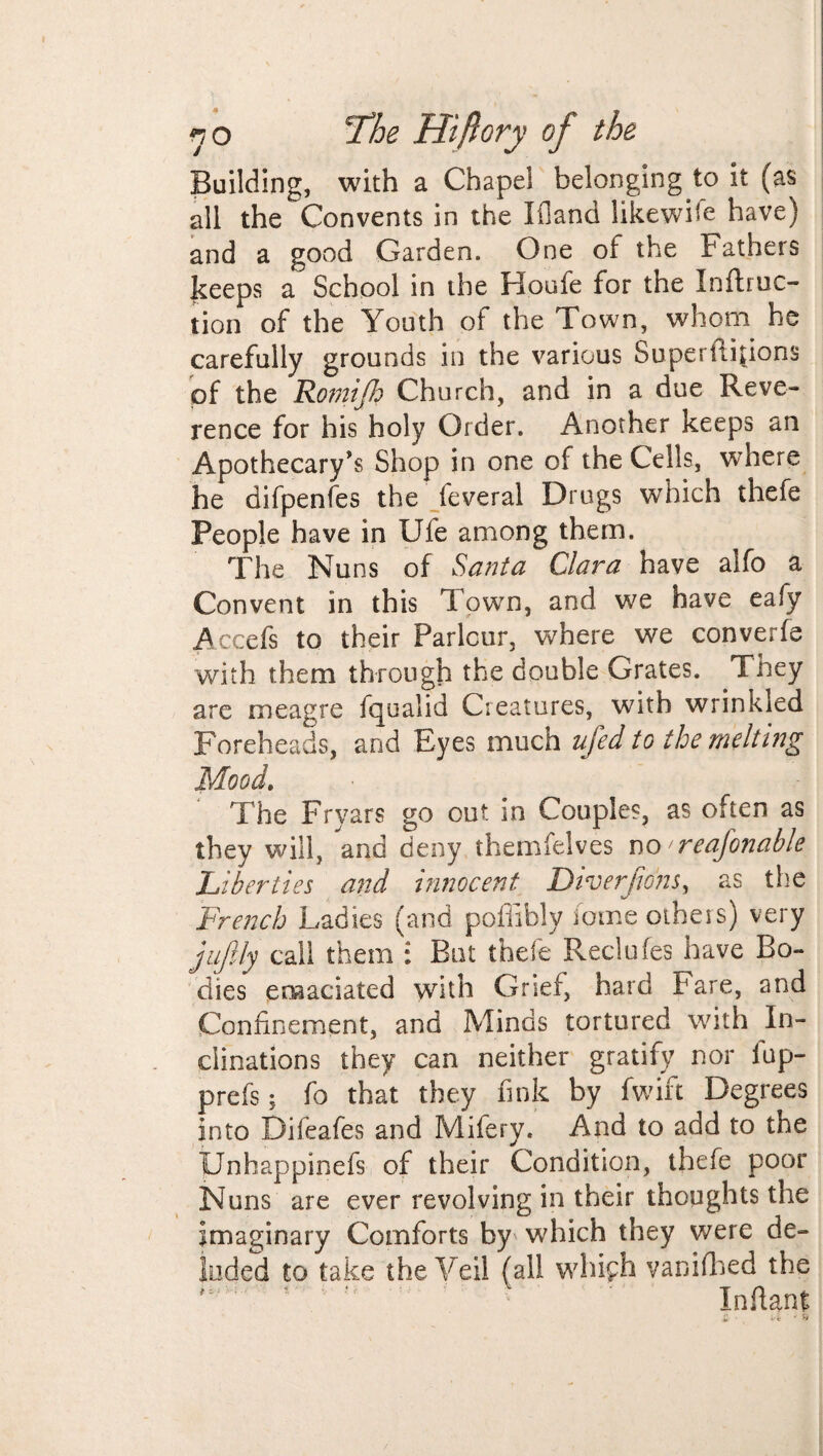 Building, with a Chapel belonging to it (as all the Convents in the Ifland likewise have) and a good Garden. One ot the Fathers keeps a School in the Houfe for the Inftruc- tion of the Youth of the Town, whom he carefully grounds in the various Superftijions of the Romijh Church, and in a due Reve¬ rence for his holy Order. Another keeps an Apothecary’s Shop in one of the Cells, where he difpenfes the feveral Drugs which thefe People have in Ufe among them. The Nuns of Santa Clara have alfo a Convent in this Town, and we have eafy Accefs to their Parlour, where we converfe with them through the double Grates. They are meagre fqualid Creatures, with wrinkled Foreheads, and Eyes much ufed to the melting Mood, The Fryars go out in Couples, as often as they will, and deny themfelves no reasonable Liberties and innocent Diverfions, as the French Ladies (and poffibly feme others) very jujUy call them : But thefe Reclufes have Bo¬ dies emaciated with Grief, hard bare, and Confinement, and Minds tortured with In¬ clinations they can neither gratify nor lup- prefs; fo that they fink by fwift Degrees into Difeafes and Mifery. And to add to the Unbappinefs of their Condition, thefe poor Nuns are ever revolving in their thoughts the imaginary Comforts by which they were de¬ luded to take the Veil (all whifh vanifhed the Infiant