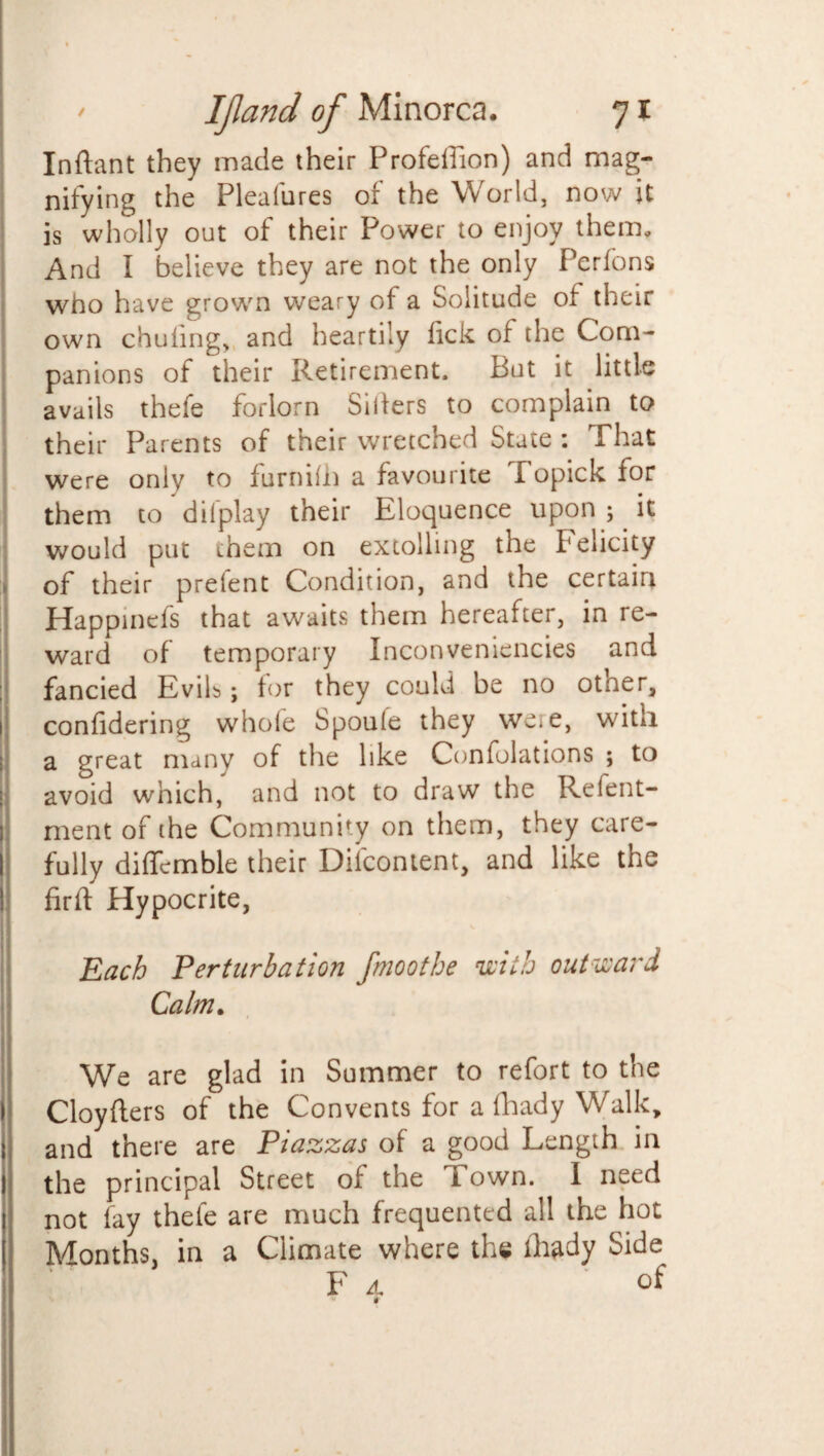 Inftant they made their Profeffion) and mag¬ nifying the Pleafurcs of the World, now it is wholly out of their Power to enjoy them. And I believe they are not the only Perfons who have grown weary of a Solitude of their own chuling, and heartily lick of the Com¬ panions of their Retirement. But it little avails thefe forlorn Sillers to complain to their Parents of their wretched State : That were only to furnilh a favourite I opick for them to dilplay their Eloquence upon ;. it would put them on extolling the Felicity > of their prefent Condition, and the certain Happinefs that awaits them hereafter, in re¬ ward of temporary Inconveniencies and fancied Evils; for they could be no other, confidering whole Spoule they weie, with a great many of the like Conlolations ; to avoid which, and not to draw the Refent- ment of the Community on them, they care¬ fully diffcmble their Dilcontent, and like the firft Hypocrite, Each Perturbation fmoothe with outward Calm. We are glad in Summer to refort to the Cloyflers of the Convents for a fhady Walk, and there are Piazzas of a good Length in the principal Street of the Town. I need not fay thefe are much frequented all the hot Months, in a Climate where the lhady Side ‘ * Fa of