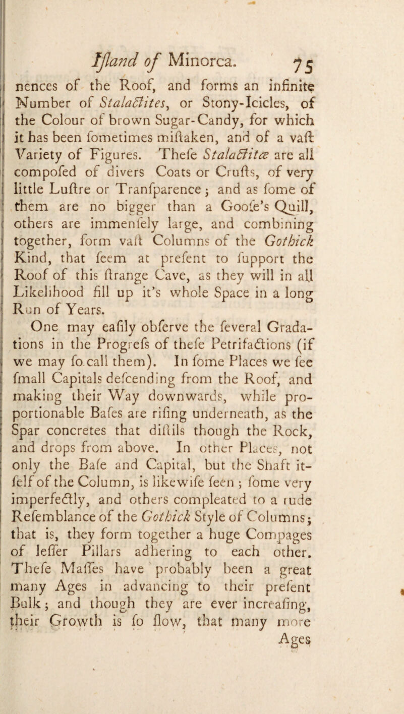 | nences of the R.oof, and forms an infinite I' Number of Stalaffiites, or Stony-Icicles, of ;( the Colour of brown Sugar-Candy, for which 1 it has been fometimes miftaken, and of a vafl 'j Variety of Figures. Thefe Stalaffitce are all : compofed of divers Coats or Crufts, of very i little Luftre or Tranfparence ; and as feme of them are no bigger than a Goote’s Quill, I others are immenfely large, and combining 1 together, form vaft Columns of the Gothick Kind, that feem at prefent to iupport the Roof of this ftrange Cave, as they will in afl Likelihood fill up it’s whole Space in a long Run of Years. One may eafily obferve the feveral Grada¬ tions in the Progrefs of thefe Petrifa&ions (if we may fo call them). In fome Places we fee fmall Capitals defending from the Roof, and making their Way downwards, while pro- : portionable Bafes are rifing underneath, as the Spar concretes that diftils though the Rock, 1 and drops from above. In other Places, not : only the Bafe and Capital, but the Shaft it- felf of the Column, is like wife feen ; fome very imperfectly, and others compleated to a rude Refemblance of the Gothick Style of Columns; that is, they form together a huge Compages of lefler Pillars adhering to each other. Thefe Malfes have probably been a great many Ages in advancing to their prefent Bulk; and though they are ever increafing, their Growth is fo flow, that many more Ages r