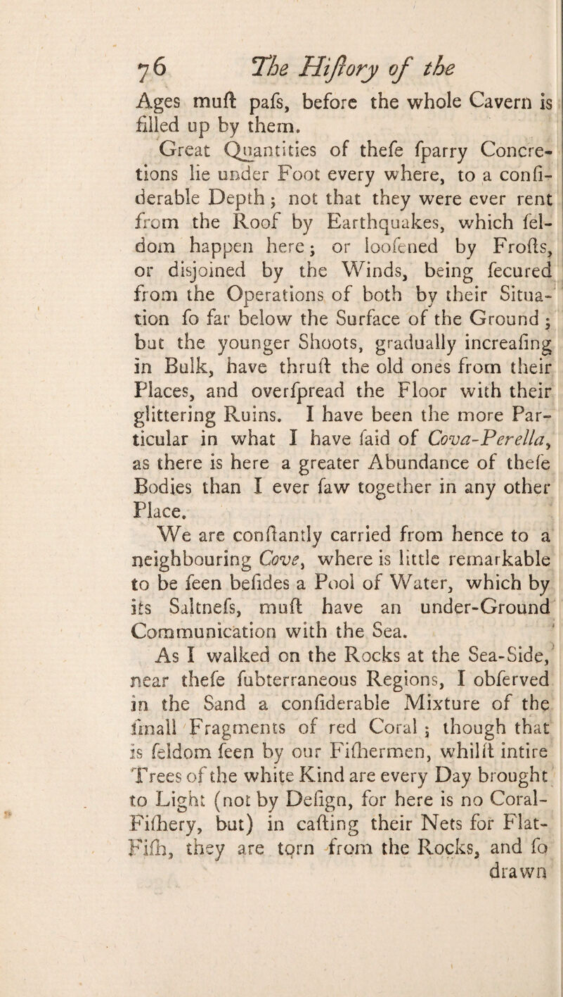 Ages rruift pafs, before the whole Cavern is filled up by them. Great Quantities of thefe fparry Concre¬ tions lie under Foot every where, to a confi- derable Depth; not that they were ever rent from the Roof by Earthquakes, which bel¬ dam happen here; or loofened by Frofts, or disjoined by the Winds, being fecured from the Operations of both by their Situa¬ tion fo far below the Surface of the Ground; but the younger Shoots, gradually increafing in Bulk, have thru it the old ones from their Places, and overfpread the Floor with their glittering Ruins. I have been the more Par¬ ticular in what I have faid of Cova-Perella, as there is here a greater Abundance of thefe Bodies than I ever faw together in any other Place. We are confiantly carried from hence to a neighbouring Cove, where is little remarkable to be feen befides a Pool of Water, which by its Saltnefs, mu ft have an under-Ground Communication with the Sea. As I walked on the Rocks at the Sea-Side, near thefe fubterraneous Regions, I obferved in the Sand a confiderable Mixture of the final! Fragments of red Coral ; though that is feldom feen by our Fifhermen, whilft intire Trees of the white Kind are every Day brought to Light (not by Delign, for here is no Coral- Fifhery, but) in calling their Nets for Flat- Fifh, they are tqrn from the Rocks, and fo drawn