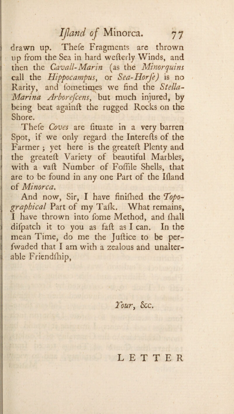 drawn up. Thefe Fragments are thrown up from the Sea in hard wefterly Winds, and then the Gavall- Marin (as the Minor quins call the Hippocampus, or Sea-Horfe) is no Rarity, and fometimes we find the Stella- Marina Arborefcens, but much injured, by being beat againft the rugged Rocks on the Shore. Thefe Coves are fituate in a very barren Spot, if we only regard the Interefts of the Farmer; yet here is the greatefi: Plenty and the greatefi; Variety of beautiful Marbles, with a vafl: Number of Fofiile Shells, that are to be found in any one Part of the Ifland of Minorca. And now, Sir, I have finifhed the ’Topo¬ graphical Part of my Talk. What remains, I have thrown into fome Method, and lhall difpatcb it to you as fafl: as I can. In the mean Time, do me the Juftice to be per- fwaded that I am with a zealous and unalter- 1) able Friendship, Your, See. LETTER