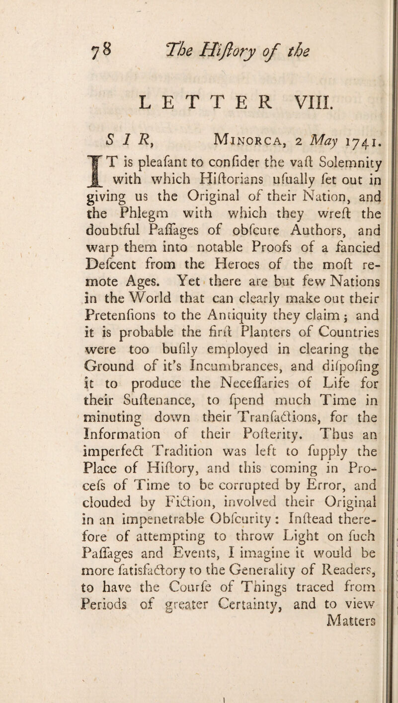 LETTER VIII SIR, Minorca, 2 May 1741. IT is pleafant to conlider the vaft Solemnity with which Hiftorians ufually fet out in giving us the Original of their Nation, and the Phlegm with which they wreft the doubtful Paffages of obfcure Authors, and warp them into notable Proofs of a fancied Defcent from the Heroes of the moil re¬ mote Ages. Yet there are but few Nations in the World that can clearly make out their Fretenfions to the Antiquity they claim; and it is probable the fir ft Planters of Countries were too bufily employed in clearing the Ground of it’s Incumbrances, and difpofing it to produce the Neceffaries of Life for their Softenance, to fpend much Time in minuting down their Tranfadions, for the Information of their Pofterity. Thus an imperfedt Tradition was left to fupply the Place of Hiftory, and this coming in Pro- cefs of Time to be corrupted by Error, and clouded by Fidtion, involved their Original in an impenetrable Obfcurity : Inftead there¬ fore of attempting to throw Light on fuch Paffages and Events, I imagine it would be more fatisfadtory to the Generality of Readers, to have the Courfe of Things traced from Periods of greater Certainty, and to view Matters