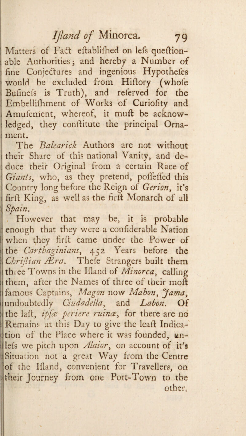 Matters of Fadt eftablifhed on lefs queftion- able Authorities ^ and hereby a Number of fine Conje&ures and ingenious Hypothefes j would be excluded from Hiftory (whofe Bufinefs is Truth), and referved for the ! Embellifhment of Works of Curiofity and I Amufement, whereof, it muft be acknow- j ledged, they confiitute the principal Orna¬ ment. The Balearick Authors are not without their Share of this national Vanity, and de¬ duce their Original from a certain Race of Giants, who, as they pretend, poffefled this Country long before the Reign of Gerion, it's firfi: King, as well as the firft Monarch of all i Spain. However that may be, it is probable I enough that they were a confiderable Nation I when they firfi: came under the Power of the Carthaginians, 452 Years before the Chrijiian /Era. Thefe Strangers built them 1! three Towns in the Ifland of Minorca, calling i them, after the Names of three of their moft famous Captains, Magon now Mahon, 'Jama, undoubtedly Ciuda della, and Labon. Of the laft, ip fee periere ruince, for there are no : Remains at this Day to give the lead Indica- 1 tion of the Place where it was founded, un- I lefs we pitch upon Alai or, on account of it's : Situation not a great Way from the Centre of the Ifland, convenient for Travellers, on i their Journey from one Port-Town to the othere