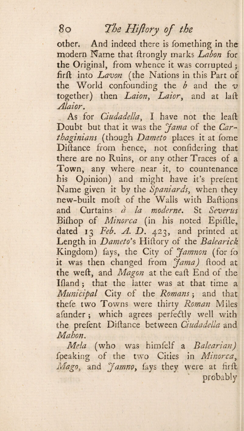other. And indeed there is fomething in the modern Name that ftrongly marks Labon for the Original, from whence it was corrupted ; firft into Lavon (the Nations in this Part of the World confounding the b and the v together) then Laion, Laior, and at laft Alai or. As for Ciudadella, I have not the lead Doubt but that it was the 'Jama of the Car¬ thaginians (though Dameto places it at fome Diftance from hence, not confidering that there are no Ruins, or anv other Traces of a Town, any where near it, to countenance his Opinion) and might have it's prefent Name given it by the Spaniards, when they new-built mod of the Walls with Baft ions and Curtains a la moderne. St Severus Bifhop of Minorca (in his noted Epiftle, dated 13 Feb. A. D. 423, and printed at Length in Dameto's Hiftory of the Balearick Kingdom) fays, the City of Jamnon (for fo it was then changed from Jama) flood at the weft, and Magoyi at the eaft End of the Ifiand; that the latter was at that time a Municipal City of the Romans; and that thefe two Towns were thirty Roman Miles afunder; which agrees perfectly well with the prefent Diftance between Ciudadella and Mahon. Mela (who was himfelf a Ralearian) fpeaking of the two Cities in Minorca, Mago, and Jam.no, fays they were at fir ft probably
