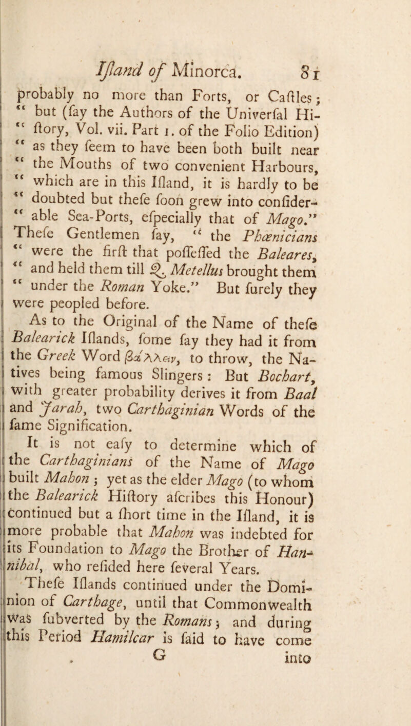 i probably no more than Forts, or Caftles; 1 s< but (fay the Authors of the Univerfal Hi- I <c ftory, Vol. vii. Part i. of the Folio Edition) as they feem to have been both built near the Mouths of two convenient Harbours, which are in this Ifland, it is hardly to be <c doubted but thefe foon grew into confider- able Sea-Ports, efpecially that of Mago” i Theie Gentlemen fay, u the Phoenicians ‘ <£ were the firft that poffefled the Baleares, ' <c and held them till ^ Metellus brought them under the Roman Yoke.” But furely they i were peopled before. As to the Original of the Name of thefe ; Bale an ck Iflands, fome fay they had it from i the Greek Word (Zz AAar, to throw, the Na- | rives being famous Slingers; But Bocharty « with greater probability derives it from Baal i and far ah' two Carthaginian Words of the i fame Signification. It is not. eaiy to determine which of the Carthaginians of the Name of Mago u built Mahon •, yet as the elder Mago (to whom lithe Balearick Hiftory afcribes this Honour) continued but a fhort time in the Ifland, it is ; more probable that Mahon was indebted for ; its Foundation to Mago the Brother of Han^ \\nibal' who refided here feveral Years. . Thefe Iflands continued under the Domi¬ nion of Carthage, until that Commonwealth iiWa$ fubverted by the Romansand during this Period Hamilcar is faid to have come