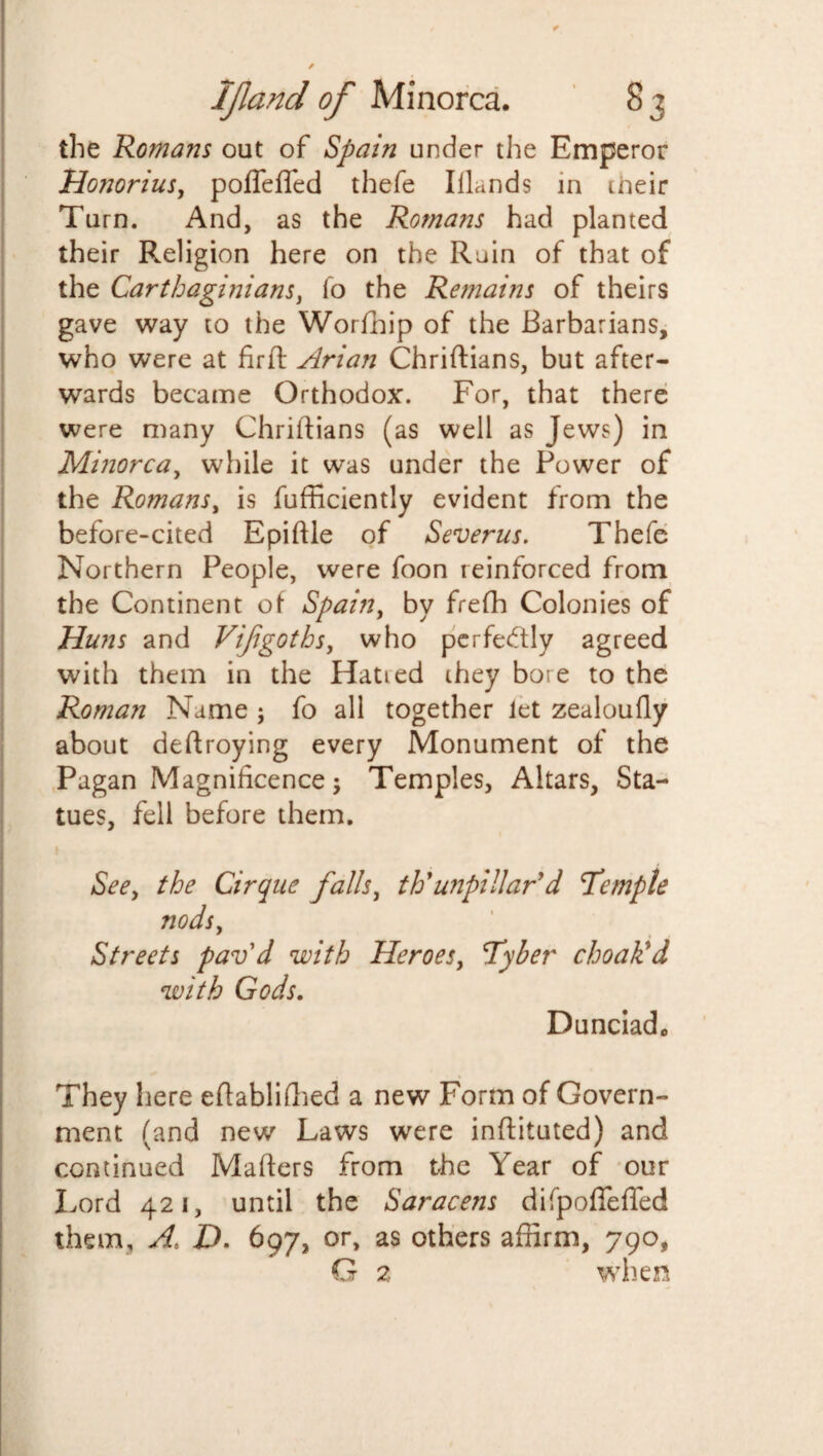 * IJland of Minorca. 83 the Romans out of Spain under the Emperor Honorius, poflefled thefe Illands in ineir Turn. And, as the Romans had planted their Religion here on the Rain of that of the Carthaginians, io the Remains of theirs gave way to the Worfhip of the Barbarians, who were at fir ft Arian Chriftians, but after¬ wards became Orthodox. For, that there were many Chriftians (as well as Jews) in Minorca, while it was under the Power of the Romans, is fufficiently evident from the before-cited Epiftle of Severus. Thefe Northern People, were foon reinforced from the Continent of Spain, by frefh Colonies of Huns and Vijigoths, who perfectly agreed with them in the Hatied they bore to the Roman Name ; fo all together Jet zealoully about deftroying every Monument of the Pagan Magnificence; Temples, Altars, Sta¬ tues, fell before them. See, the Cirque falls, t Id unpillar’d T'emple nods, Streets pav'd with Heroes, Tyber choak’d with Gods. Dunciadc They here eftablifhed a new Form of Govern¬ ment (and new Laws were inftituted) and continued Mafters from the Year of our Lord 421, until the Saracens difpofleffed them, A, P. 697, or, as others affirm, 790, G 2 when