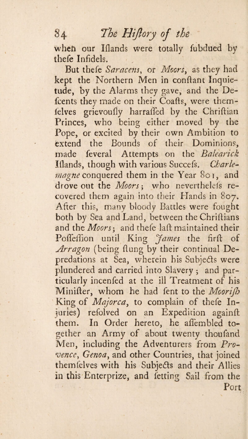 when our Iflands were totally fubdued by thefe Infidels. But thefe Saracens, or Moors, as they had kept the Northern Men in conftant Inquie¬ tude, by the Alarms they gave, and the De¬ ice nts they made on their Coafts, were them- lelves grievoufly harralTed by the Chriftian Princes, who being either moved by the Pope, or excited by their own Ambition to extend the Bounds of their Dominions, made feveral Attempts on the Balearick Iilands, though with various Succefs. Charle¬ magne conquered them in the Year 801, and drove out the Moors; who neverthelefs re¬ covered them again into their Hands in 807. After this, many bloody Battles were fought both by Sea and Land, between the Chriftians and the Moors; and thefe laft maintained their Poffefijon until King James the fir ft of Arragon (being (lung by their continual De¬ predations at Sea, wherein his Subjeds were plundered and carried into Slavery ; and par¬ ticularly incenfed at the ill Treatment of his Minifter, whom he had fent to the Moorijh King of Majorca, to complain of thefe In¬ juries) refolved on an Expedition again ft them. In Order hereto, he afiembied to¬ gether an Army of about twenty thoufand Men, including the Adventurers from Pro- vence, Genoa, and other Countries, that joined themfelves with his Subjeds and their Allies in this Enterprize, and letting Sail from the Port