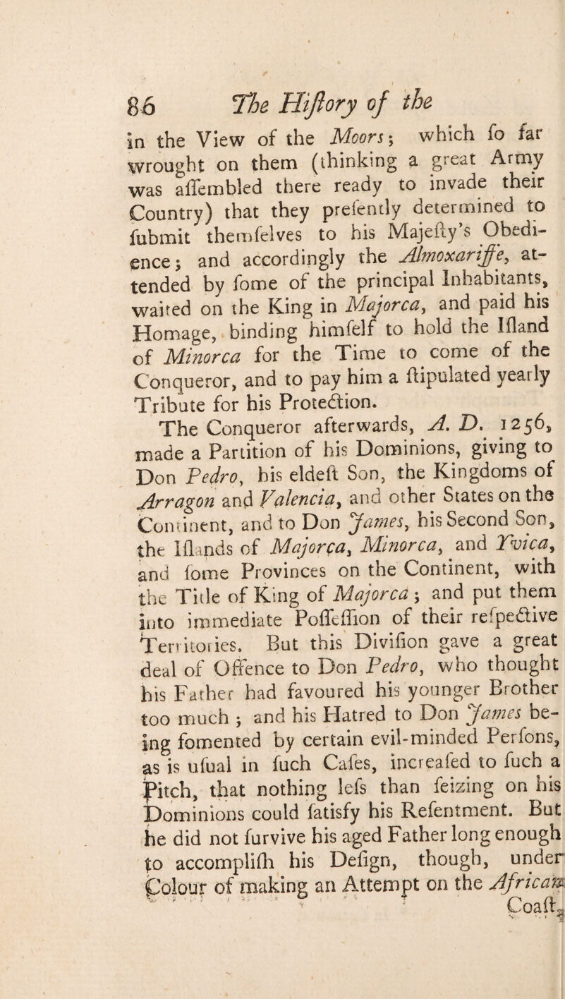 in the View of the Moors; which fo far wrought on them (thinking a great Army was affembled there ready to invade their Country) that they prefently determined to fubmit themfelves to his Majefty’s Obedi¬ ence ; and accordingly the Almoxarijje, at¬ tended by fome of the principal Inhabitants, waited on the King in IViajorca, and paid his Homage, binding himfelf to hold the Ifland of Minorca for the Time to come of the Conqueror, and to pay him a fiipulated yearly Tribute for his Protection. The Conqueror afterwards, A. D. 1256, made a Partition of his Dominions, giving to Don Pedro, his eldeft Son, the Kingdoms of Arragon and Valencia, and other States on the Continent, and to Don James, his Second Son, the M inds of Majorca, Minorca, and Tvica, and fome Provinces on the Continent, with the Title of King of Majorca; and put them into immediate Pofftffion of their refpedive Territories. But this Divifion gave a great deal of Offence to Don Pedro, who thought his Father had favoured his younger Brother too much ; and his Platted to Don James be¬ ing fomented by certain evil-minded Perfons, as is ufual in fuch Cafes, increafed to fuch a pitch, that nothing lefs than feizing on his Dominions could fatisfy his Refentment. But he did not furvive his aged Father long enough to accomplifh his Defign, though, under Colour of making an Attempt on the African Coaft, S . . $