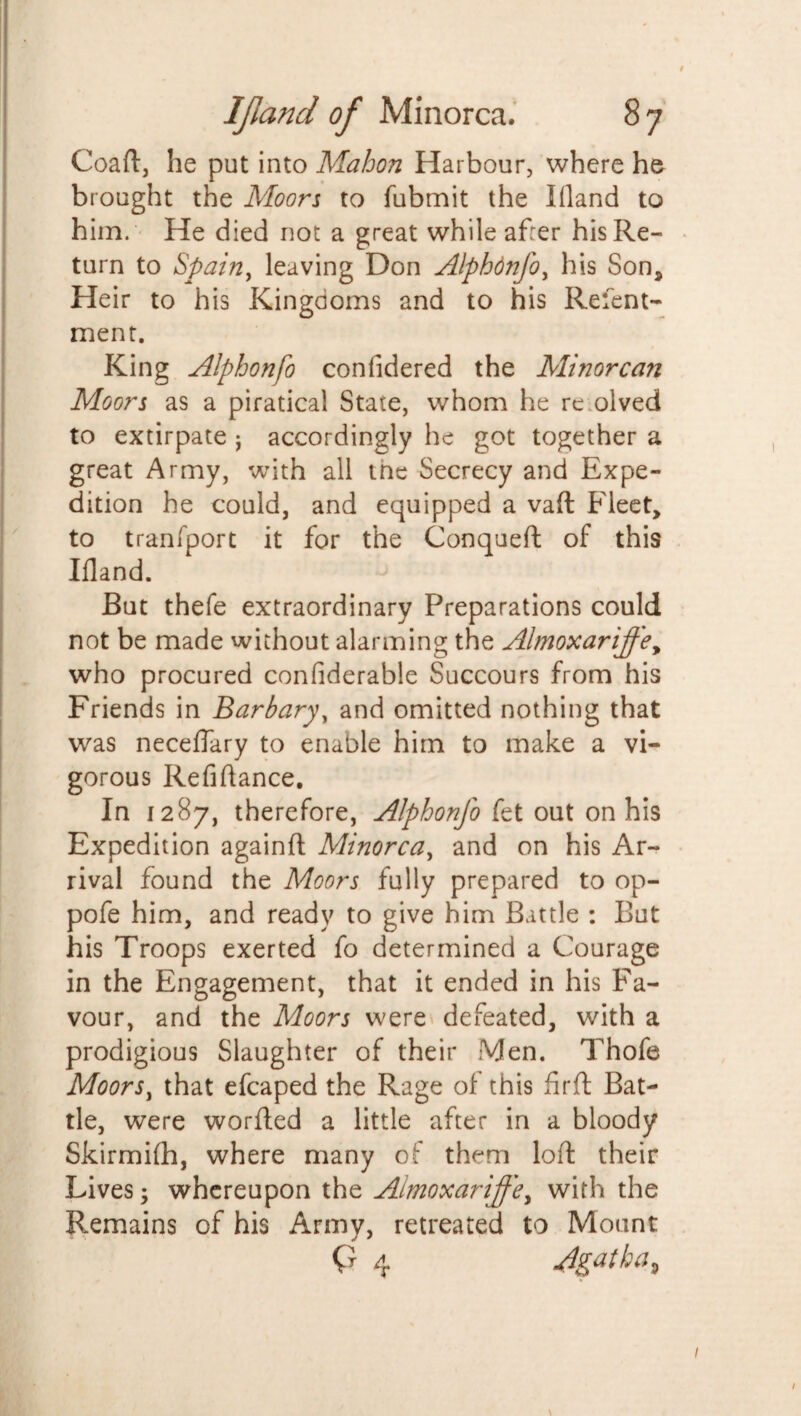 Coaft, he put into Mahon Harbour, where he brought the Moors to fubmit the Ifland to him. He died not a great while after his Re¬ turn to Spain, leaving Don Alphdnfo, his Son, Heir to his Kingdoms and to his Refent- ment. King Alphonfo confidered the Minorcan Moors as a piratical State, whom he rc olved to extirpate j accordingly he got together a great Army, with all the Secrecy and Expe¬ dition he could, and equipped a vaft Fleet, to tranfport it for the Conqueft of this Ifland. - But thefe extraordinary Preparations could not be made without alarming the Almoxariffey who procured confiderable Succours from his Friends in Barbary, and omitted nothing that was neceflary to enable him to make a vi¬ gorous Refiftance, In 1287, therefore, Alphonfo fet out on his Expedition againft Minorca, and on his Ar¬ rival found the Moors fully prepared to op- pofe him, and ready to give him Battle : But his Troops exerted fo determined a Courage in the Engagement, that it ended in his Fa¬ vour, and the Moors were defeated, with a prodigious Slaughter of their Men. Thofe Moors, that efcaped the Rage of this fir ft Bat¬ tle, were worfled a little after in a bloody Skirmifh, where many of them loft: their Lives; whereupon the Almoxariffey with the Remains of his Army, retreated to Mount Q 4 Agatha^