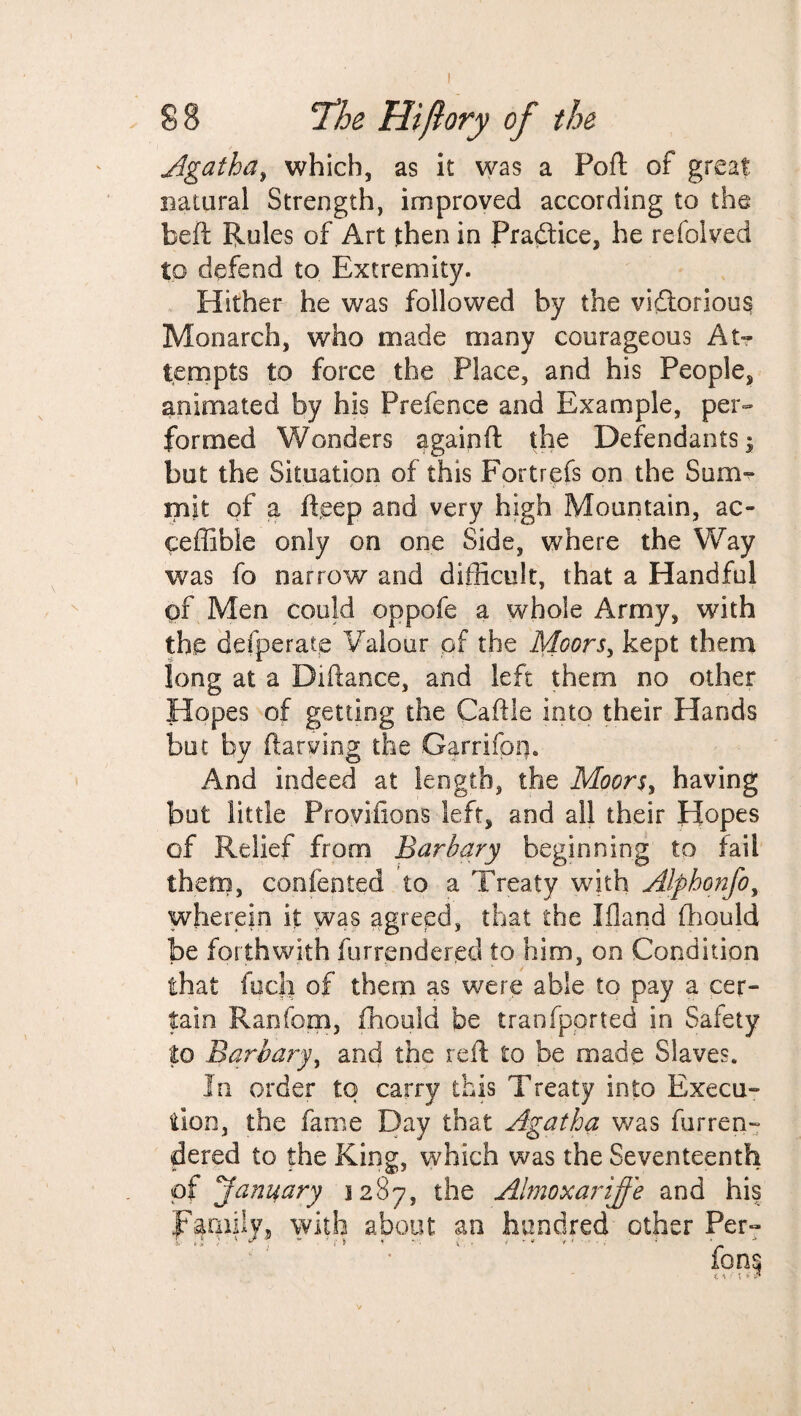 Agatha, which, as it was a Port of great natural Strength, improved according to the beft Rules of Art then in Practice, he refolved to defend to Extremity. Hither he was followed by the victorious Monarch, who made many courageous At¬ tempts to force the Place, and his People, animated by his Prefence and Example, per¬ formed Wonders againft the Defendants $ but the Situation of this Fortrefs on the Sum¬ mit of a fteep and very high Mountain, ac- ceffibie only on one Side, where the Way was fo narrow and difficult, that a Handful of Men could oppofe a whole Army, with the defperatp Valour pf the Moors, kept them long at a Difiance, and left them no other Hopes of getting the Caftie into their Hands but by flawing the Garrifom And indeed at length, the Moors, having but little Proviiions left, and ail their Hopes of Relief from. Barb ary beginning to fail them, confented to a Treaty with Alphonfo, wherein it was agreed, that the Ifland fhould be forthwith furrendered to him, on Condition that fuch of them as were able to pay a cer¬ tain Ranfom, fhould be tranfported in Safety to Barbary, and the reft to be made Slaves. In order to carry this Treaty into Execu¬ tion, the fame Day that Agatha was furren- dered to the King, which was the Seventeenth of January 1287, the Almoxariffe and his Family, with about an hundred other Per-