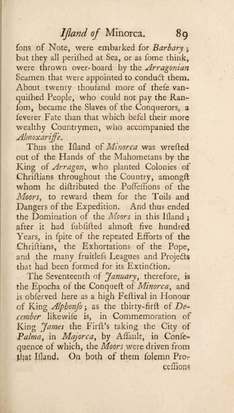 fbns of Note, were embarked for Barbary ; but they all perifhed at Sea, or as fome think, were thrown over-board by the Arragonian Seamen that were appointed to conduct them. About twenty thouiand more of thefe van¬ quished People, who could not pay the Ran- fom, became the Slaves of the Conquerors, a feverer Fate than that which befel their more wealthy Countrymen, who accompanied the Almoxariffe. Thus the Ifland of Minorca was wrefted out of the Hands of the Mahometans by the King of Arragon, who planted Colonies of Chriftians throughout the Country, amongft whom he distributed the Poffeffions of the Moors, to reward them for the Toils and Dangers of the Expedition. And thus ended the Domination of the Moors in this Ifland ; after it had fublifted almoft five hundred Years, in fpite of the repeated Efforts of the Chriftians, the Exhortations of the Pope, and the many fruitlefs Leagues and Projects that had been formed for its Extinction. The Seventeenth of ‘January, therefore, is the Epocha of the Conqueft of Minorca, and is obferved here as a high Festival in Honour of King Alphonfo; as the thirty-firft of De¬ cember likewise is, in Commemoration of King James the FirSPs taking the City of Palma, in Majorca, by A (fault, in Confe- quence of which, the Moors were driven from Ifland. On both of them folemn Pro- ceffions