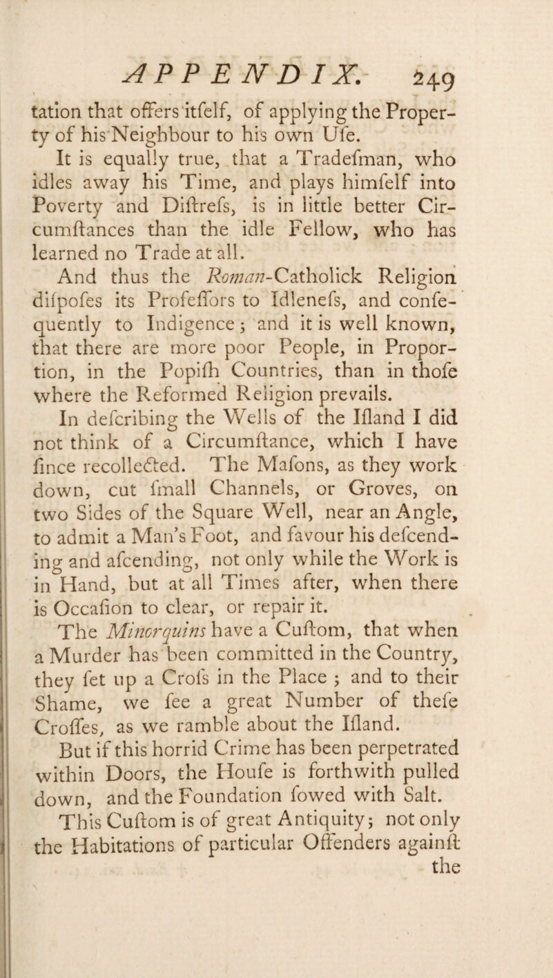 tation that offers itfelf, of applying the Proper¬ ty of his Neighbour to his own Ufe. It is equally true, that a Tradefman, who idles away his Time, and plays himfelf into Poverty and Diftrefs, is in little better Cir- cumftances than the idle Fellow, who has learned no Trade at all. And thus the 7?c?//M7?-Catholick Religion difpofes its Profeffors to Idlenefs, and confe- quently to Indigence; and it is well known, that there are more poor People, in Propor¬ tion, in the Popifh Countries, than in thofe where the Reformed Religion prevails. In defcribing the Wells of the Ifland I did not think of a Circumftance, which I have fince recolle&ed. The Mafons, as they work down, cut fmall Channels, or Groves, on two Sides of the Square Well, near an Angle, to admit a Man's Foot, and favour his defend¬ ing and afcending, not only while the Work is in Hand, but at all Times after, when there is Occafion to clear, or repair it. The Minorquins have a Cuftom, that when a Murder has been committed in the Country, they fet up a Crols in the Place ; and to their Shame, we fee a great Number of thefe Croffes, as we ramble about the Illand. But if this horrid Crime has been perpetrated within Doors, the Houfe is forthwith pulled down, and the Foundation fowed with Salt. This Cuftom is of great Antiquity; not only the Habitations of particular Offenders againft the