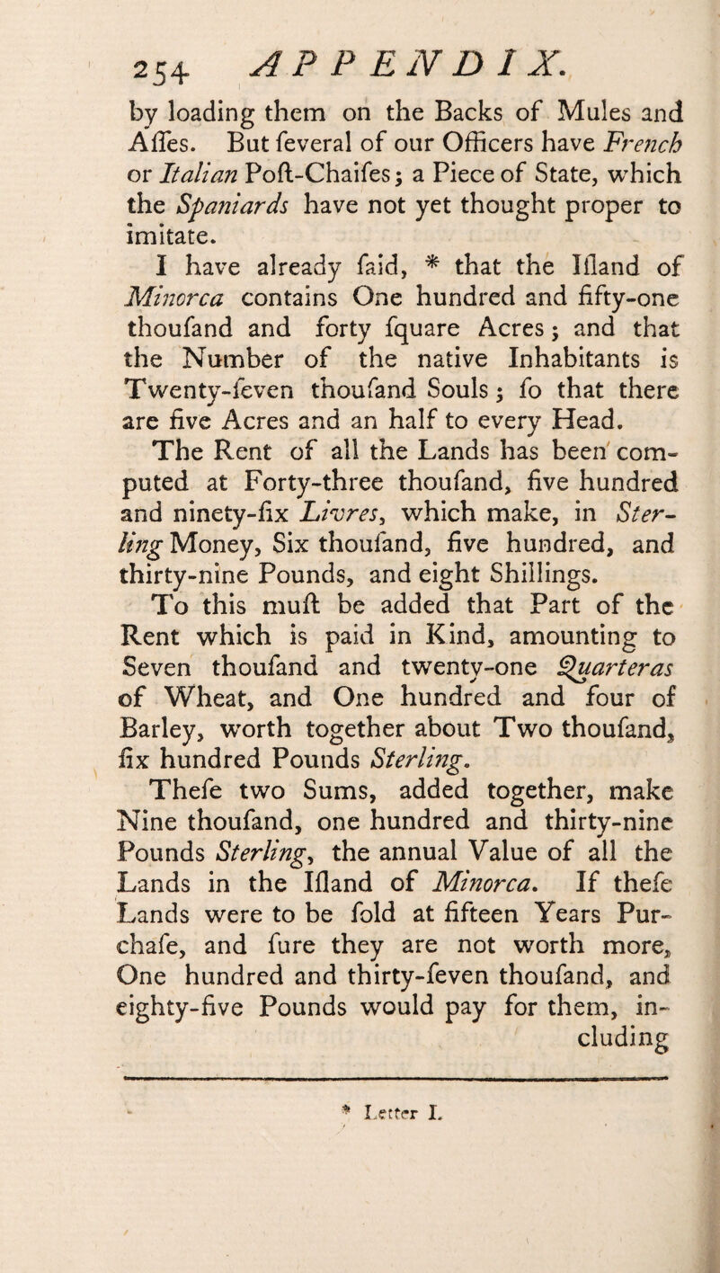 ■ 25+ APPEND! X. by loading them on the Backs of Mules and Afies. But feveral of our Officers have French or Italian Poft-Chaifes; a Piece of State, which the Spaniards have not yet thought proper to imitate. I have already faid, * that the liland of Minorca contains One hundred and fifty-one thoufand and forty fquare Acres; and that the Number of the native Inhabitants is Twenty-feven thoufand Souls; fo that there are five Acres and an half to every Head. The Rent of all the Lands has been com¬ puted at Forty-three thoufand, five hundred and ninety-fix Livres, which make, in Ster¬ ling Money, Six thoufand, five hundred, and thirty-nine Pounds, and eight Shillings. To this muft be added that Part of the Rent which is paid in Kind, amounting to Seven thoufand and twenty-one Quarterns of Wheat, and One hundred and four of Barley, wTorth together about Two thoufand^ fix hundred Pounds Sterling. Thefe two Sums, added together, make Nine thoufand, one hundred and thirty-nine Pounds Sterling, the annual Value of all the Lands in the Ifland of Minorca. If thefe Lands were to be fold at fifteen Years Pur- chafe, and fure they are not wrorth more. One hundred and thirty-feven thoufand, and eighty-five Pounds would pay for them, in¬ cluding * Letter I.