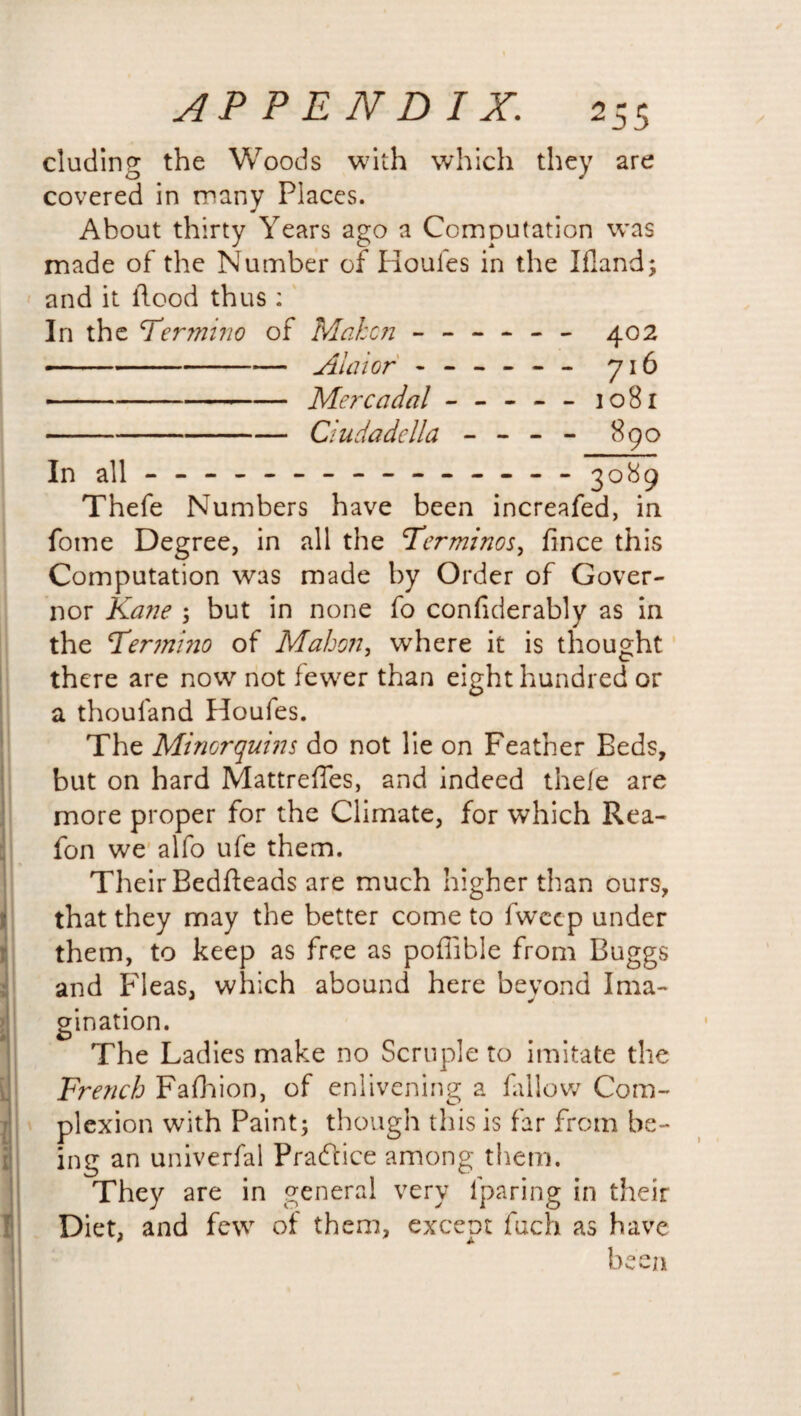 eluding the Woods with which they are covered in many Places. About thirty Years ago a Computation was made of the Number of Houles in the Ifland; and it flood thus : In the Termiiio of Mahcn - -- -- - 402 --Alai or - -- -- - 716 -Merc a dal - -- -- 1081 -Ciudadella - - - - 890 In all-------------- - 3089 Thefe Numbers have been increafed, in fotne Degree, in all the Terminos, fince this Computation was made by Order of Gover¬ nor Kane ; but in none fo considerably as in the cTermi?io of Mahon, where it is thought there are now not fewer than eight hundred or a thoufand Houfes. The Minorquins do not lie on Feather Beds, but on hard Mattreffes, and indeed thefe are more proper for the Climate, for which Rea- fon we alfo ufe them. Their Bedfleads are much higher than ours, that they may the better come to fweep under them, to keep as free as poffible from Buggs and Fleas, which abound here beyond Ima¬ gination. The Ladies make no Scruple to imitate the French Fafhion, of enlivening a fallow Com¬ plexion with Paint; though this is far from be¬ ing an univerfal Practice among them. They are in general very lparing in their Diet, and few of them, except fuch as have been