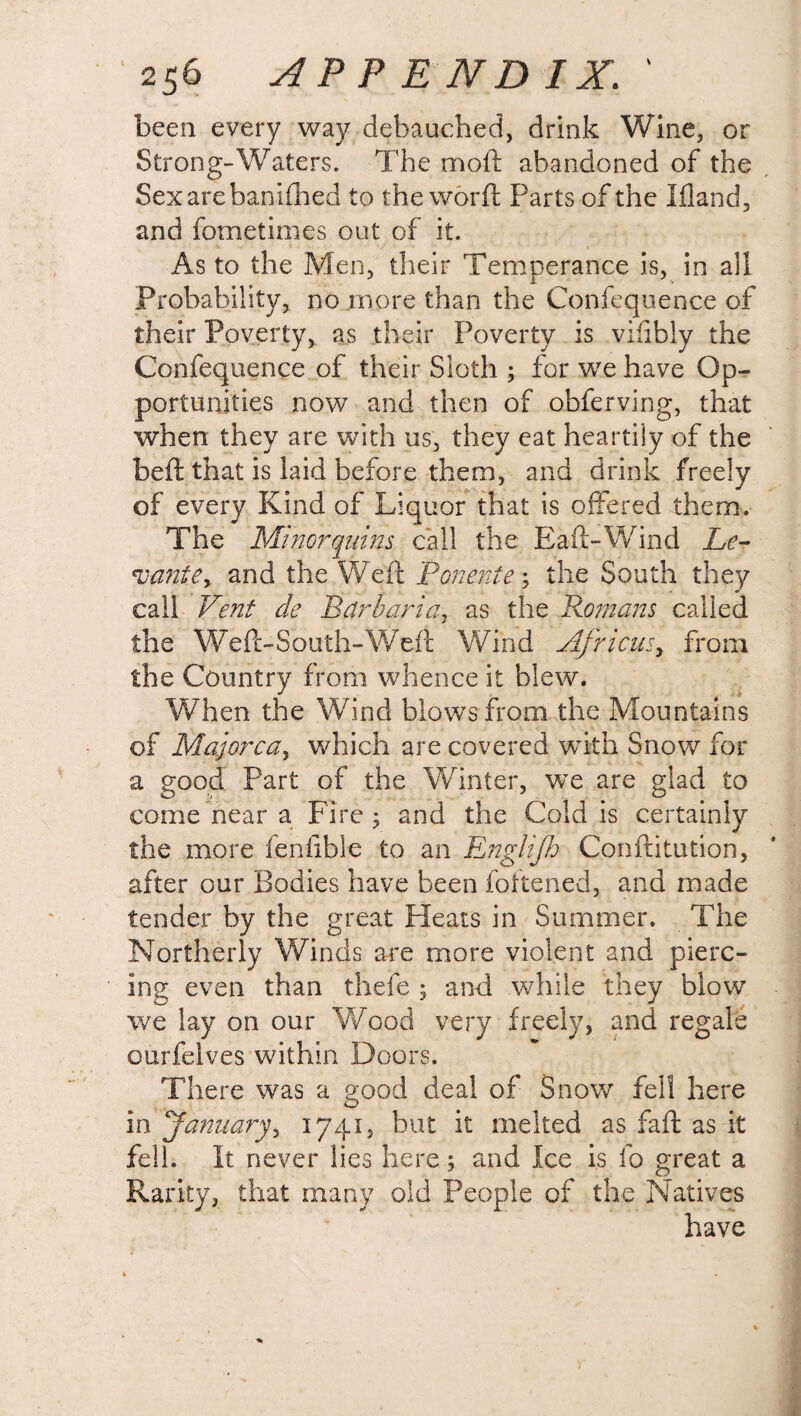 been every way debauched, drink Wine, or Strong-Waters. The mo ft abandoned of the Sexarebanifhed to the worft Parts of the Ifland, and fometimes out of it. As to the Men, their Temperance is, in ail Probability, no more than the Confequence of their Poverty, as their Poverty is vilibly the Confequence of their Sloth ; for we have Op¬ portunities now and then of obferving, that when they are with us, they eat heartily of the beft that is laid before them, and drink freely of every Kind of Liquor that is offered them. The Miztorquins call the Baft-Wind Le- *uante> and the Weft Ponente; the South they call Vent de Parbaria, as the Romans called the Weft-South-Weft Wind Africus, from the Country from whence it blew. When the Wind blows from the Mountains of Majorca, which are covered with Snow for a good Part of the Winter, we are glad to come near a Fire; and the Cold is certainly the more fenfible to an Englijh Confutation, after our Bodies have been foftened, and made tender by the great Pleats in Summer. The Northerly Winds are more violent and pierc¬ ing even than thefe ; and while they blow we lay on our Wood very freely, and regale ourfelves within Doors. There was a good deal of Snow fell here in January> 1741, but it melted as faft as it fell. It never lies here; and Ice is fo great a Rarity, that many old People of the Natives have